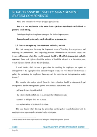 ROAD TRANSPORT SAFETY MANAGEMENT
SYSTEM COMPONENTS
GUIDE ROAD TRANSPORT SAFETY MANAGEMENT SYSTEM
Page 56
Make time and space to review progress periodically.
See to it that any lessons to be learnt from experience are shared and fed back to
promote safer driving.
Develop a simple action plan with targets for further improvement.
Recognise, celebrate and reward safe driving achievements.
5.6. Process for reporting contraventions and safetyhazards
The risk management involves the important steps of learning from experience and
reporting on performance. Risk reporting provides information on historical losses and
trends. All hazards related to road transport should be identified, documented and risk
assessed. Those risk register should be written. It should be viewed as a risk action plan,
which includes current actions that are planned.
A road haulier shall include a procedure for enabling its employees to report an
infringement of the legal provisions on road transport safety. The road haulier shall include a
policy for protecting its employees from reprisals for reporting an infringement or safety
hazard.38
The hazards information gained from the risk evaluation should be documented and
incorporated into the management system, which should demonstrate that:
- all hazards have been identified;
- the likehood and probability of an accident have been assessed;
- controls to mitigate risks are in place.
- corrective action to incidents is in place.
The road haulier shall develop the procedure and the policy in collaboration with its
employees or a representative selected by its employees.
38 Article 15 of draft of the regulation Road Transport Safety Management System
 