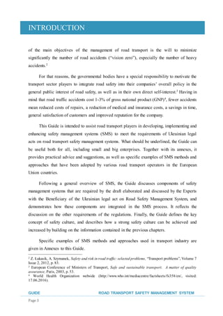 INTRODUCTION
GUIDE ROAD TRANSPORT SAFETY MANAGEMENT SYSTEM
Page 3
of the main objectives of the management of road transport is the will to minimize
significantly the number of road accidents (“vision zero”), especially the number of heavy
accidents.2
For that reasons, the governmental bodies have a special responsibility to motivate the
transport sector players to integrate road safety into their companies’ overall policy in the
general public interest of road safety, as well as in their own direct self-interest.3
Having in
mind that road traffic accidents cost 1-3% of gross national product (GNP)4
, fewer accidents
mean reduced costs of repairs, a reduction of medical and insurance costs, a savings in time,
general satisfaction of customers and improved reputation for the company.
This Guide is intended to assist road transport players in developing, implementing and
enhancing safety management systems (SMS) to meet the requirements of Ukrainian legal
acts on road transport safety management systems. What should be underlined, the Guide can
be useful both for all, including small and big enterprises. Together with its annexes, it
provides practical advice and suggestions, as well as specific examples of SMS methods and
approaches that have been adopted by various road transport operators in the European
Union countries.
Following a general overview of SMS, the Guide discusses components of safety
management systems that are required by the draft elaborated and discussed by the Experts
with the Beneficiary of the Ukrainian legal act on Road Safety Management System, and
demonstrates how these components are integrated in the SMS process. It reflects the
discussion on the other requirements of the regulations. Finally, the Guide defines the key
concept of safety culture, and describes how a strong safety culture can be achieved and
increased by building on the information contained in the previous chapters.
Specific examples of SMS methods and approaches used in transport industry are
given in Annexes to this Guide.
2 Z. Łukasik, A. Szymanek, Safety and risk in road traffic: selected problems, “Transport problems”, Volume 7
Issue 2, 2012, p. 83.
3 European Conference of Ministers of Transport, Safe and sustainable transport. A matter of quality
assurance, Paris, 2003, p. 53.
4 World Health Organization webside (http://www.who.int/mediacentre/factsheets/fs358/en/, visited:
17.06.2016).
 