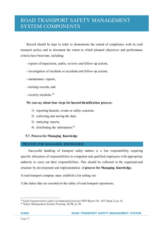 ROAD TRANSPORT SAFETY MANAGEMENT
SYSTEM COMPONENTS
GUIDE ROAD TRANSPORT SAFETY MANAGEMENT SYSTEM
Page 57
Record should be kept in order to demonstrate the extend of compliance with its road
transport policy and to document the extent to which planned objectives and performance
criteria have been met, including:
- reports of inspections, audits, reviews and follow-up actions,
- investigation of incidents or accidents and follow-up actions,
- maintenance reports,
- training records, and
- security incidents.39
We can say about four steps for hazard identification process:
1) reporting hazards, events or safety concerns;
2) collecting and storing the data;
3) analyzing reports;
4) distributing the information.40
5.7. Process for Managing Knowledge
PROCESS FOR MANAGING KNOWLEDGE
Successful handling of transport safety matters is a line responsibility, requiring
specific allocation of responsibilities to competent and qualified employees with appropriate
authority to carry out their responsibilities. This should be reflected in the organizational
structure by development and implementation of process for Managing Knowledge.
A road transport company must establish a list setting out:
1) the duties that are essential to the safety of road transport operations;
39 Land transportation safety recommended practice OGP Report No. 365 (Issue 2), p. 16.
40 Safety Management System Training, ACAC, p. 58.
 