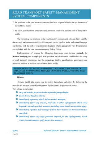 ROAD TRANSPORT SAFETY MANAGEMENT
SYSTEM COMPONENTS
GUIDE ROAD TRANSPORT SAFETY MANAGEMENT SYSTEM
Page 58
2) the positions in the road transport company that have responsibility for the performance of
each of those duties;
3) the skills, qualifications, experience and resources required to perform each of those duties
safely.
The list setting out positions in the road transport company and relevant duties shall be
documented and communicated for all interested parties in clear to be understood language
and format, with the aid of organizational diagrams where appropriate This documentation
can be linked with the road transport company Safety Policy.
Implementation of process for Managing Knowledge must include methods for
periodic verifying that an employee, who performs any of the duties connected to the safety
of road transport operations, has the competence (skills, qualifications, experience) and
resources required to perform each of those duties safely.
SAMPLE OF SAFETY ROLES, RESPONSIBILITIES AND RELATIONSHIPS OF
EMPLOYEES WHO MANAGE, PERFORM OR VERIFY WORK AFFECTING ROAD
TRANSPORT SAFETY.
Drivers
Drivers should take every care to protect themselves and others by following the
policies and the rules of safety management system of the ..(organization name)…
They should in particular:
carry out vehicle pre-start checks before the journey begins;
do not drive a defective vehicle;
immediately report any vehicle defects to their manager;
immediately report any crashes, near-hits or other infringement which could
jeopardize the safety to their manager, including those that do not result in injury
immediately report to their manager if their driver license has been suspended or
cancelled;
immediately report any legal penalties imposed for the infringements, which
relates to road transport safety maters to a manager;
 