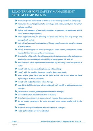 ROAD TRANSPORT SAFETY MANAGEMENT
SYSTEM COMPONENTS
GUIDE ROAD TRANSPORT SAFETY MANAGEMENT SYSTEM
Page 59
be aware of what action needs to be taken in the event of accident or emergency;
participate in and implement the knowledge and skills gained from the driver
training provided;
inform their manager of any health problems or personal circumstances, which
could make driving hazardous;
allow sufficient time for planning the route and ensure that they are fit and
appropriately rested;
stop when tired even if continuation of driving complies with the social provisions
of driving times;
ensure that managers are aware of delays on routes so that journey times can be
extended to take account of the circumstances;
do not drive while under the influence of alcohol, drugs or any other substance or
medication that could impair their ability to safely operate the vehicle;
have their eyes tested regularly and ensure that any necessary corrective eyewear is
worn;
comply with the ban on mobile phone use while driving;
comply with the smoking ban when carrying dangerous goods;
drive within speed limits and to the speed which can be less than the limit
depending on dictated conditions;
comply with traffic legislation when driving;
wear high-visibility clothing when working directly outside or adjacent to moving
vehicles;
follow advice on route planning supplied by their manager;
use seatbelts at all times the vehicle is in motion;
do not accept passengers in transport units carrying dangerous goods;
do not accept passengers in other transport units unless authorized by the
company;
ascertain visually that the loads have no defects or leakages;
verify if the vehicles are not overloaded.
 