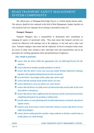 ROAD TRANSPORT SAFETY MANAGEMENT
SYSTEM COMPONENTS
GUIDE ROAD TRANSPORT SAFETY MANAGEMENT SYSTEM
Page 60
The effectiveness of Managing Knowledge Process is verified during internal audits.
This process should be also analysed in the field of Risk Management. Sample checklist on
risk caused by lack of or improper driver training is presented in annex 8.8
Transport Managers
Transport Managers have a responsibility to demonstrate their commitment to
managing all aspects of operational safety. They must ensure that transport activities are
carried out effectively with minimum risk to the employee, to the load and to other road
users. Transport managers must ensure that the employees involved in transport safety issues
are aware of safety rules relating to their individual roles and responsibilities and set up
procedures for verifying appropriate skills and qualifications of employees.
They should in particular:
ensure that the driver holds the appropriate class of valid legal license for the
vehicles;
ensure that driver health, eyesight and fitness to drive;
ensure that the driver receive any necessary initial driving (induction) training,
together with ongoing training based on risk assessment;
tests the driver´s knowledge of the safety rules of the road;
ensure that the training needs of their drivers are met;
ensure that drivers carry out vehicle pre-start checks;
ensure that all drivers are fully aware of what action they need to take in the event
of accident or emergency;
ensure that drivers have sufficient time for journeys and do not feel pressured into
completing them faster by speeding or taking risks;
provide advice on route planning and circulate information on hazards reported on
regular routes;
monitor and, if necessary, restrict total hours driven to ensure that drivers do not
suffer from fatigue;
ensure drivers understand the need for using seatbelts at all times and the ban on
mobile phone use while driving;
 