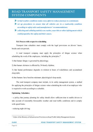ROAD TRANSPORT SAFETY MANAGEMENT
SYSTEM COMPONENTS
GUIDE ROAD TRANSPORT SAFETY MANAGEMENT SYSTEM
Page 61
in bad weather conditions make every effort to reduce journeys to a minimum;
set up procedures to ensure that all vehicles are in a roadworthy condition
according to safety rules and manufacturers’ recommendations;
collectingand collatingstatistics on crashes, near-hits or other infringement which
could jeopardize the safety and their causes.
5.8. Process with respect to scheduling
Transport time schedules must comply with the legal provisions on drivers’ hours,
breaks and rest periods.
A road transport company must apply the principles of fatigue science when
scheduling the work of the employees, including the principles:41
1) that human fatigue is governed by physiology;
2) that human alertness is affected by 24-hourly rhythms;
3) that human performance degrades in relation to hours of wakefulness and accumulated
sleep debt;
4) that humans have baseline minimum physiological sleep needs.
The road transport company must include, in its safety management system, a method
for applying the principles of fatigue science when scheduling the work of an employee who
is required to work according to a schedule.
Optimising Schedules:
- a policy that journey planning for safety should allow sufficient time to enable drivers to
take account of reasonably foreseeable weather and road traffic conditions and to comply
with speed limits;
- reducing night driving;
41 Order of the Ministry of Infrastructure ProvisiononRoad Traffic Safety Management System
 