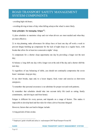 ROAD TRANSPORT SAFETY MANAGEMENT
SYSTEM COMPONENTS
GUIDE ROAD TRANSPORT SAFETY MANAGEMENT SYSTEM
Page 62
- avoiding high risk hours;
- avoiding driving at times of day when falling asleep at the wheel is more likely.
Some principles for managing fatigue42
:
1) plan schedules to maximise sleep and rest when drivers are most needed and when they
are most effective;
2) in trip planning, make allowances for delays have at least one day off work a week to
prevent fatigue building up compensate for the lack of night sleep on a regular basis, with
breaks that allow for at least two consecutive nights’ sleep;
3) compensate for a shorter sleep opportunity one day by providing a longer rest the next
day;
4) balance a long shift one day with a longer rest at the end of the day and a shorter shift the
next day;
5) regardless of any balancing of shifts, you should not continually compromise the seven
hours’ minimum sleep per day;
6) use short breaks, naps and, to a lesser degree, food, water and exercise as short-term
energisers;
7) remember that personal awareness is no substitute for proper rest and work patterns;
8) remember that schedules should take into account daily life (such as eating, family
commitments, and driving to and from home).
Fatigue is different for every person, and depends on a range of factors. This makes it
impossible to develop hard and fast rules for when a driver becomes fatigued.
However, factors that can lead to fatigue include:
1) long periods of time awake;
42 Employers’guide to health and safetyin roadtransport 2007 RoadTransport Forum NZ
 