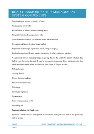 ROAD TRANSPORT SAFETY MANAGEMENT
SYSTEM COMPONENTS
GUIDE ROAD TRANSPORT SAFETY MANAGEMENT SYSTEM
Page 63
2) an inadequate amount or quality of sleep;
3) inadequate rest breaks;
4) disruptions to normal patterns of sleep/work;
5) mentally/physically demanding work;
6) environmental stresses (such as heat, noise and vibration);
7) recent work history (rosters, hours, shifts);
8) personal factors (age, experience, health, sleep, lifestyle);
9) trip characteristics (length, breaks, time of day, driving conditions, queuing).
A significant step in managing fatigue is giving drivers the ability to identify whether they
feel they are becoming fatigued. It may be appropriate to provide driver training so that they
know how to recognise when they become tired. Signs of fatigue include:
1) forgetfulness;
2) being fixated;
3) poor decision-making;
4) slowed reaction times;
5) lethargy;
6) reduced vigilance;
7) moodiness;
8) not communicating well;
9) nodding off.
Recommendations to Employers:
1) create a safety culture: management should ensure work practices that do not pressurize
staff to speed;
 