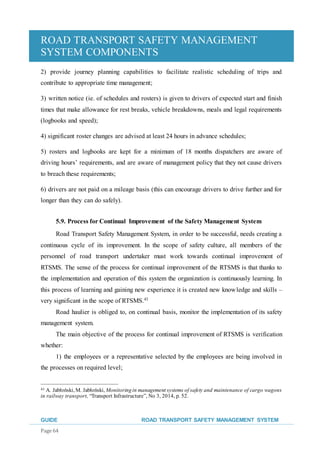 ROAD TRANSPORT SAFETY MANAGEMENT
SYSTEM COMPONENTS
GUIDE ROAD TRANSPORT SAFETY MANAGEMENT SYSTEM
Page 64
2) provide journey planning capabilities to facilitate realistic scheduling of trips and
contribute to appropriate time management;
3) written notice (ie. of schedules and rosters) is given to drivers of expected start and finish
times that make allowance for rest breaks, vehicle breakdowns, meals and legal requirements
(logbooks and speed);
4) significant roster changes are advised at least 24 hours in advance schedules;
5) rosters and logbooks are kept for a minimum of 18 months dispatchers are aware of
driving hours’ requirements, and are aware of management policy that they not cause drivers
to breach these requirements;
6) drivers are not paid on a mileage basis (this can encourage drivers to drive further and for
longer than they can do safely).
5.9. Process for Continual Improvement of the Safety Management System
Road Transport Safety Management System, in order to be successful, needs creating a
continuous cycle of its improvement. In the scope of safety culture, all members of the
personnel of road transport undertaker must work towards continual improvement of
RTSMS. The sense of the process for continual improvement of the RTSMS is that thanks to
the implementation and operation of this system the organization is continuously learning. In
this process of learning and gaining new experience it is created new knowledge and skills –
very significant in the scope of RTSMS.43
Road haulier is obliged to, on continual basis, monitor the implementation of its safety
management system.
The main objective of the process for continual improvement of RTSMS is verification
whether:
1) the employees or a representative selected by the employees are being involved in
the processes on required level;
43 A. Jabłoński, M. Jabłoński, Monitoringin management systems of safety and maintenance of cargo wagons
in railway transport, “Transport Infrastructure”, No 3, 2014, p. 52.
 