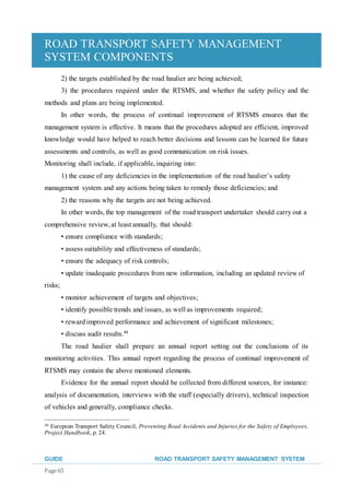 ROAD TRANSPORT SAFETY MANAGEMENT
SYSTEM COMPONENTS
GUIDE ROAD TRANSPORT SAFETY MANAGEMENT SYSTEM
Page 65
2) the targets established by the road haulier are being achieved;
3) the procedures required under the RTSMS, and whether the safety policy and the
methods and plans are being implemented.
In other words, the process of continual improvement of RTSMS ensures that the
management system is effective. It means that the procedures adopted are efficient, improved
knowledge would have helped to reach better decisions and lessons can be learned for future
assessments and controls, as well as good communication on risk issues.
Monitoring shall include, if applicable,inquiring into:
1) the cause of any deficiencies in the implementation of the road haulier’s safety
management system and any actions being taken to remedy those deficiencies; and
2) the reasons why the targets are not being achieved.
In other words, the top management of the road transport undertaker should carry out a
comprehensive review,at least annually, that should:
• ensure compliance with standards;
• assess suitability and effectiveness of standards;
• ensure the adequacy of risk controls;
• update inadequate procedures from new information, including an updated review of
risks;
• monitor achievement of targets and objectives;
• identify possible trends and issues, as well as improvements required;
• rewardimproved performance and achievement of significant milestones;
• discuss audit results.44
The road haulier shall prepare an annual report setting out the conclusions of its
monitoring activities. This annual report regarding the process of continual improvement of
RTSMS may contain the above mentioned elements.
Evidence for the annual report should be collected from different sources, for instance:
analysis of documentation, interviews with the staff (especially drivers), technical inspection
of vehicles and generally, compliance checks.
44 European Transport Safety Council, Preventing Road Accidents and Injuries for the Safety of Employees,
Project Handbook, p. 24.
 