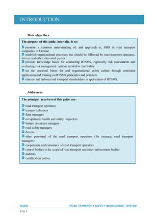 INTRODUCTION
GUIDE ROAD TRANSPORT SAFETY MANAGEMENT SYSTEM
Page 4
Main objectives
Addressees
The purpose of this guide, inter alia, is to:
promote a common understanding of, and approach to, SMS in road transport
companies in Ukraine
establish organizational practices that should be followed by road transport operators,
drivers and other interested parties
provide knowledge bases for conducting RTSMS, especially risk assessments and
evaluating risk management options related to road safety
set the doctrinal bases for and organizational safety culture through consistent
application and training on RTSMS principles and practices
educate and inform road transport stakeholders in application of RTSMS.
The principal receivers of this guide are:
road transport operators
transport planners
fleet managers
occupational health and safety inspectors
human resources managers
road safety managers
drivers
other personnel of the road transport operators (for instance, road transport
managers)
cooperators and customers of road transport operators
control bodies in the scope of road transport and other enforcement bodies
auditors
certification bodies.
 