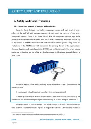 SAFETY AUDIT AND EVALUATION
GUIDE ROAD TRANSPORT SAFETY MANAGEMENT SYSTEM
Page 67
6. Safety Audit and Evaluation
6.1. Purpose and meaning of auditing and evaluation
Even the finest designed road safety management system and high level of safety
culture of the staff of road transport operator do not ensure the success of this safety
management system. There is no doubt that all kind of management systems need to be
reviewed to assess their effectiveness. With that in mind, it should be underlined that the key
to the success of RTSMS are safety audits and evaluations of this system. Safety audits and
evaluations of the RTSMS are vital mechanisms for ensuring that all of the organizational
elements, functions and procedures in the RTSMS are working properly. Moreover, internal
audits and evaluations are one of the key feedback steps for identifying required changes to
the RTSMS.
The main purpose of the safety auditing, as the element of RTSMS, is to evaluate the
extent to which:
1) requirements related to each process have been implemented; and
2) safety policy referred to and the procedures, plans and methods developed by the
road haulier are effective in improving the level of safety of its road transport operations.45
The term “audit” is derived from a Latin word "audire" - "to hear"; because in ancient
times auditors listened to the oral reports of responsible ofﬁcials (stewards) to owners or
45 See, the draft of the regulationon road traffic safetymanagement system (article19).
 