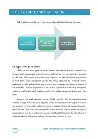 SAFETY AUDIT AND EVALUATION
GUIDE ROAD TRANSPORT SAFETY MANAGEMENT SYSTEM
Page 69
Safety audits generally cover three areas, showed in the following diagram.
6.2. Types and frequency of audit
There are two basic types of audits: external and internal. For the successful road
transport safety management system the internal audits should play a greater role. According
to ISO 39001:2012 internal audits are the crucial method and tool for continual improvement
of road traffic safety management system. The above mentioned ISO standard requires
performing periodic audits at least once a year or as a consequence of change in situation of
the undertaker. Pursuant to provision of the draft of regulation on road safety management
system, a road haulier shall conduct an audit of its safety management system every two
years.
However, the road transport operator should remember that, notwithstanding those
standard or legal provisions, audit frequency should be determined by the degree of risk and
the results of previous audits and inspections. For instance, if the road transport inspectors
notice the few cases of serious infringements related to social rules of drivers or usage of
tachograph per year, the road transport operator should decide to conduct the internal audit in
every case of such infringement and more frequent than one audit per year.
reviewof
documentation
interviews with
staff and
management
inspection of
work activities
 