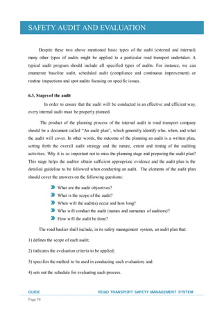 SAFETY AUDIT AND EVALUATION
GUIDE ROAD TRANSPORT SAFETY MANAGEMENT SYSTEM
Page 70
Despite these two above mentioned basic types of the audit (external and internal)
many other types of audits might be applied to a particular road transport undertaker. A
typical audit program should include all specified types of audits. For instance, we can
enumerate baseline audit, scheduled audit (compliance and continuous improvement) or
routine inspections and spot audits focusing on specific issues.
6.3. Stages of the audit
In order to ensure that the audit will be conducted in an effective and efficient way,
every internal audit must be properly planned.
The product of the planning process of the internal audit in road transport company
should be a document called “An audit plan”, which generally identify who, when, and what
the audit will cover. In other words, the outcome of the planning an audit is a written plan,
setting forth the overall audit strategy and the nature, extent and timing of the auditing
activities. Why it is so important not to miss the planning stage and preparing the audit plan?
This stage helps the auditor obtain sufficient appropriate evidence and the audit plan is the
detailed guideline to be followed when conducting an audit. The elements of the audit plan
should cover the answers on the following questions:
What are the audit objectives?
What is the scope of the audit?
When will the audit(s) occur and how long?
Who will conduct the audit (names and surnames of auditors)?
How will the audit be done?
The road haulier shall include, in its safety management system, an audit plan that:
1) defines the scope of each audit;
2) indicates the evaluation criteria to be applied;
3) specifies the method to be used in conducting each evaluation; and
4) sets out the schedule for evaluating each process.
 