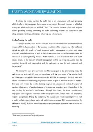 SAFETY AUDIT AND EVALUATION
GUIDE ROAD TRANSPORT SAFETY MANAGEMENT SYSTEM
Page 71
It should be pointed out that the audit plan is not synonymous with audit program,
which is also written document but with the wider scope. The audit program is a kind of
strategy for whole audit process within RTSMS. The essential elements of an audit program
include planning, staffing, conducting the audit, evaluating hazards and deficiencies and
taking corrective action, performing a follow-up and actions taken.
6.4. Performing the audit
An effective safety audit process includes a review of the relevant documentation and
process of RTSMS, inspection of the technical conditions of the vehicles and other staff, and
interviews with all levels of road transport safety management personnel and other
personnel, especially drivers, as well as interviews with contractors and sub-contractors. An
audit is an evidence gathering process. Audit evidence is used to evaluate how well audit
criteria related to the delivery of safety management system are being met. Audits must be
objective, impartial, and independent, and the audit process must be both systematic and
documented.49
Operating the audit procedure and checklist developed in the preplanning stage, the
audit team can systematically analyze compliance with the provisions of the standard and
any other corporate policies that are relevant for RTSMS. For example, the audit team will
review all aspects of the training program for drivers as part of the overall audit of RTSMS.
The team will review the written training program for adequacy of content, frequency of
training, effectiveness of training in terms of its goals and objectives as well as to how it fits
into meeting the standard's requirements. Through interviews, the team can determine
employees' knowledge and awareness of the safety procedures, duties, rules, and emergency
response assignments. During the inspection, the auditors can observe actual practices such
as safety policies, procedures, and work authorization practices. This approach enables the
auditors to identify deficiencies and determine where corrective actions or improvements are
necessary.
49 http://www.praxiom.com/iso-definition.htm
 