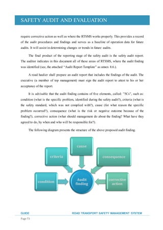 SAFETY AUDIT AND EVALUATION
GUIDE ROAD TRANSPORT SAFETY MANAGEMENT SYSTEM
Page 73
require corrective action as well as where the RTSMS works properly. This provides a record
of the audit procedures and findings and serves as a baseline of operation data for future
audits. It will assist in determining changes or trends in future audits.
The final product of the reporting stage of the safety audit is the safety audit report.
The auditor indicates in this document all of these areas of RTSMS, where the audit finding
was identified (see, the attached “Audit Report Template” as annex 8.6.).
A road haulier shall prepare an audit report that includes the findings of the audit. The
executive (a member of top management) must sign the audit report to attest to his or her
acceptance of the report.
It is advisable that the audit finding contains of five elements, called: ”5Cs”, such as:
condition (what is the specific problem, identified during the safety audit?), criteria (what is
the safety standard, which was not complied with?), cause (for what reason the specific
problem occurred?), consequence (what is the risk or negative outcome because of the
finding?), corrective action (what should management do about the finding? What have they
agreed to do, by when and who will be responsible for?).
The following diagram presents the structure of the above proposed audit finding.
Audit
finding
condition
criteria
cause
consequence
corrective
action
 