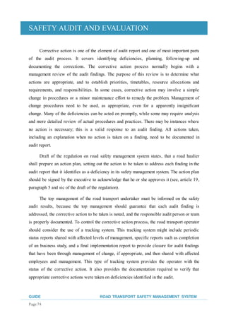 SAFETY AUDIT AND EVALUATION
GUIDE ROAD TRANSPORT SAFETY MANAGEMENT SYSTEM
Page 74
Corrective action is one of the element of audit report and one of most important parts
of the audit process. It covers identifying deficiencies, planning, following-up and
documenting the corrections. The corrective action process normally begins with a
management review of the audit findings. The purpose of this review is to determine what
actions are appropriate, and to establish priorities, timetables, resource allocations and
requirements, and responsibilities. In some cases, corrective action may involve a simple
change in procedures or a minor maintenance effort to remedy the problem. Management of
change procedures need to be used, as appropriate, even for a apparently insignificant
change. Many of the deficiencies can be acted on promptly, while some may require analysis
and more detailed review of actual procedures and practices. There may be instances where
no action is necessary; this is a valid response to an audit finding. All actions taken,
including an explanation when no action is taken on a finding, need to be documented in
audit report.
Draft of the regulation on road safety management system states, that a road haulier
shall prepare an action plan, setting out the action to be taken to address each finding in the
audit report that it identifies as a deficiency in its safety management system. The action plan
should be signed by the executive to acknowledge that he or she approves it (see, article 19,
paragraph 5 and sic of the draft of the regulation).
The top management of the road transport undertaker must be informed on the safety
audit results, because the top management should guarantee that each audit finding is
addressed, the corrective action to be taken is noted, and the responsible audit person or team
is properly documented. To control the corrective action process, the road transport operator
should consider the use of a tracking system. This tracking system might include periodic
status reports shared with affected levels of management, specific reports such as completion
of an business study, and a final implementation report to provide closure for audit findings
that have been through management of change, if appropriate, and then shared with affected
employees and management. This type of tracking system provides the operator with the
status of the corrective action. It also provides the documentation required to verify that
appropriate corrective actions were taken on deficiencies identified in the audit.
 