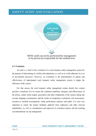 SAFETY AUDIT AND EVALUATION
GUIDE ROAD TRANSPORT SAFETY MANAGEMENT SYSTEM
Page 76
6.7. Evaluation
An audit is a kind of the evaluation of a road transport safety management system for
the purpose of determining its validity and authenticity, as well as to verify adherence to a set
of pre-defined processes. However, an evaluation is the determination of quality and
effectiveness of implemented road transport safety management system; it judges the
efficiency of the system.
For that reason, the road transport safety management system should also contain
periodic evaluations of it to ensure the continued suitability, adequacy and effectiveness of
the policy, annual safety targets, procedures and other components of the system, taking into
account changing circumstances and the results of compliance evaluations, risk assessments,
accident or incident investigations, safety performance analyses and audits. It is also very
important to ensure the proper feedback gathered from employees and other relevant
stakeholders, as well as consideration and approval of evaluation reports and the resulting
recommendations by top management.
NOTE: audit can not be performed by managament
or by person (s) responsible for the audited area
audit should
be
independent
& objective
 