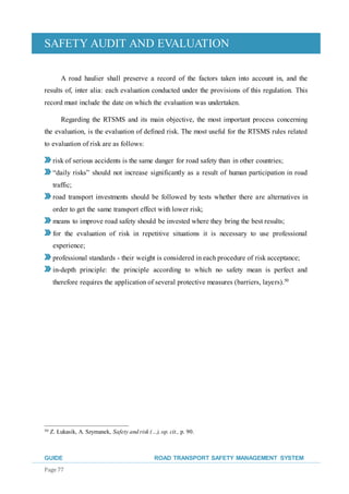 SAFETY AUDIT AND EVALUATION
GUIDE ROAD TRANSPORT SAFETY MANAGEMENT SYSTEM
Page 77
A road haulier shall preserve a record of the factors taken into account in, and the
results of, inter alia: each evaluation conducted under the provisions of this regulation. This
record must include the date on which the evaluation was undertaken.
Regarding the RTSMS and its main objective, the most important process concerning
the evaluation, is the evaluation of defined risk. The most useful for the RTSMS rules related
to evaluation of risk are as follows:
risk of serious accidents is the same danger for road safety than in other countries;
“daily risks” should not increase significantly as a result of human participation in road
traffic;
road transport investments should be followed by tests whether there are alternatives in
order to get the same transport effect with lower risk;
means to improve road safety should be invested where they bring the best results;
for the evaluation of risk in repetitive situations it is necessary to use professional
experience;
professional standards - their weight is considered in each procedure of risk acceptance;
in-depth principle: the principle according to which no safety mean is perfect and
therefore requires the application of several protective measures (barriers, layers).50
50 Z. Łukasik, A. Szymanek, Safety and risk (…), op. cit., p. 90.
 