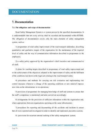 DOCUMENTATION
GUIDE ROAD TRANSPORT SAFETY MANAGEMENT SYSTEM
Page 78
7. Documentation
7.1. The obligation and scope of documentation
Road Safety Management System is a system proven by the specified documentation. It
is understandable that not every activity shall be recorded and documented within RTSMS.
The obligation of documentation covers only the main elements of safety management
system, such as:
1) programmes of road safety improvement of the road transport undertaker, describing
quantitative and qualitative targets of the organisation for the maintenance of the required
level of safety and the way of communication information described in programmes to the
employees;
2) a safety policy approved by the organisation’s chief executive and communicated to
all staff;
3) plans for reaching targets described in programmes of road safety improvement and
or the achievement of the objectives adopted in the improvement of safety and the fulfilment
of the conditions laid down in the legal acts relating to the road transport safety;
4) procedures and methods for carrying out risk evaluation and implementing risk
control measures whenever a change of the operating conditions or new material imposes
new risks on the infrastructure or on operations;
5) provision of programmes for managing knowledge of staff and systems to ensure that
the staff’s competence is maintained and tasks carried out accordingly;
6) arrangements for the provision of sufficient information within the organisation and,
where appropriate, between organisations operating on the same infrastructure;
7) procedures for reporting and documenting all the accidents and incidents to ensure
that all were reported and investigated in order to identify and implement preventive actions;
8) provisions for recurrent internal auditing of the safety management system;
 