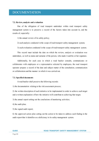 DOCUMENTATION
GUIDE ROAD TRANSPORT SAFETY MANAGEMENT SYSTEM
Page 80
7.2. Review, analysis and evaluation
One of the obligation of road transport undertaker within road transport safety
management system is to preserve a record of the factors taken into account in, and the
results of, especially:
1) the annual review of its safety policy;
2) each analysis conducted in the scope of road transport safety management system;
3) each evaluation conducted in the scope of road transport safety management system.
This record must include the date on which the review, analysis or evaluation was
undertaken, as well as name and surname of the person, who made it and his or her signature.
Additionally, for each case in which a road haulier consults, communicates or
collaborates with employees or a representative selected by employees, the road transport
operator prepare a record of the date and subject matter of the consultation, communication
or collaboration and the manner in which it was carried out.
7.3. Specified documents
A road haulier shall preserve the following records:
1) the documentation relating to the risk assessment process;
2) the written description of each initiative to be implemented in order to achieve each target
and a written explanation of how the initiative will contribute to achieving that target;
3) the annual report setting out the conclusions of monitoring activities;
4) the audit plan;
5) the signed audit report;
6) the approved action plan setting out the action to be taken to address each finding in the
audit report that it identifies as a deficiency in its safety management system.
 