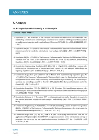 ANNEXES
GUIDE ROAD TRANSPORT SAFETY MANAGEMENT SYSTEM
Page 81
8. Annexes
8.1. EU legislation related to safety in road transport
1. ACCESS TO THE MARKET
1.1. Regulation (EC) No 1071/2009 of the European Parliament and of the Council of 21 October 2009
establishing common rules concerning the conditions to be complied with to pursue the occupation
of road transport operator and repealing Council Directive 96/26/EC (O.J. L 300 , 14.11.2009 P. 0051
– 0071)
1.2. Regulation(EC)No 1072/2009 of the European Parliament andof the Council of 21 October 2009 on
common rules for access to the international road haulage market (O.J. L 300 , 14.11.2009 P. 0072 –
0087)
1.3. Regulation(EC)No 1073/2009 of the European Parliament andof the Council of 21 October 2009 on
common rules for access to the international market for coach and bus services, and amending
Regulation (EC) No 561/2006 (O.J. L 300 , 14.11.2009 P. 0088 – 0105)
1.4. Commission Implementing Regulation (EU) 2016/480 of 1 April 2016 establishing common rules
concerning the interconnection of national electronic registers on road transport undertakings and
repealing Regulation (EU) No 1213/2010 (O.J. L 87, 02.04.2016, P. 4)
1.5. Commission Regulation (EU) 2016/403 of 18 March 2016 supplementing Regulation (EC) No
1071/2009 of the EuropeanParliament and of the Council with regardto the classification of serious
infringements of the Union rules, which may lead to the loss of good repute by the road transport
operator, and amending Annex III to Directive 2006/22/EC of the European Parliament and of the
Council (O.J. L 74, 19.3.2016, P. 8)
1.6. Commission Regulation (EU) No 1213/2010 of 16 December 2010 establishing common rules
concerning the interconnectionof national electronicregisters on road transport undertakings (O.J. L
335, 18.12.2010, P. 0021 – 0029)
1.7. Commission Decision of 17 December 2009 on minimum requirements for the data to be entered in
the national electronic register of road transport undertakings (O.J. L 339, 22.12.2009, P. 0036 –
0039)
1.8. Commission Regulation (EU) No 612/2012 of 9 July 2012 amending Annexes II and III to Regulation
(EC)No 1072/2009 of the European Parliament andof the Council oncommonrules for access to the
international road haulage market (O.J. L 178, 10.07.2012, P. 5)
1.9. Commission Regulation (EU) No 361/2014 of 9 April 2014 laying down detailed rules for the
application of Regulation (EC) No 1073/2009 as regards documents for the international carriage of
passengers by coach and bus and repealing Commission Regulation (EC) No 2121/98 (O.J. L 107,
10.04.2014, P. 39)
 
