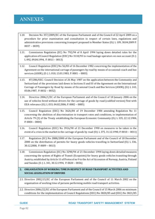 ANNEXES
GUIDE ROAD TRANSPORT SAFETY MANAGEMENT SYSTEM
Page 82
1.10. Decision No 357/2009/EC of the European Parliament and of the Council of 22 April 2009 on a
procedure for prior examination and consultation in respect of certain laws, regulations and
administrative provisions concerning transport proposed in Member States (O.J. L 109, 30.04.2009 P.
0037 – 0039)
1.11. Commission Regulation (EC) No 792/94 of 8 April 1994 laying down detailed rules for the
applicationof Council Regulation (EEC) No 3118/93 to road haulage operators on own account (O. J.
L 092, 09.04.1994, P. 0013 – 0013)
1.12. Council Regulation (EEC) No 56/83 of 16 December 1982 concerning the implementation of the
Agreement on the international carriage of passengers by roadby means of occasional coach and bus
services (ASOR), (O. J. L 010, 13.01.1983, P. 0001 – 0003)
1.13. 87/286/EEC: Council Decision of 26 May 1987 on the application between the Community and
Switzerland of the provisions laid down in Sections II and III of the Agreement on the International
Carriage of Passengers by Road by means of Occasional Coach and Bus Services (ASOR), (O.J. L 143,
03.06.1987, P. 0032 – 0032)
1.14. Directive 2006/1/EC of the European Parliament and of the Council of 18 January 2006 on the
use of vehicles hired without drivers for the carriage of goods by road (codified version) Text with
EEA relevance (O.J. L 033, 04.02.2006, P. 0082 – 0085)
1.15. Council Regulation (EEC) No 3626/84 of 19 December 1984 amending Regulation No 11
concerning the abolition of discrimination in transport rates and conditions, in implementation of
Article 79 (3) of the Treaty establishing the European Economic Community (O.J. L 335, 22.12.1984,
P. 0004 – 0004)
1.16. Council Regulation (EEC) No 3916/90 of 21 December 1990 on measures to be taken in the
event of a crisis inthe market in the carriage of goods by road (O.J. L 375, 31.12.1990, P. 0010 – 0011)
1.17. Regulation (EC) No 2888/2000 of the European Parliament and of the Council of 18 December
2000 on the distribution of permits for heavy goods vehicles travelling in Switzerland (O.J. L 336,
30.12.2000, P. 0009 – 0013)
1.18. Commission Regulation (EC) No 3298/94 of 21 December 1994 laying down detailed measures
concerning the system of Rights of Transit (Ecopoints) for heavy goods vehicles transiting through
Austria,established by Article 11 of Protocolno 9 to the Act of Accession of Norway, Austria, Finland
and Sweden (O. J. L 341, 30.12.1994, P. 0020 – 0036)
2. ORGANISATION OF WORKING TIMEIN RESPECT OF ROAD TRANSPORT ACTIVITIES AND
SOCIAL LEGISLATIONOF DRIVERS
2.1. Directive 2002/15/EC of the European Parliament and of the Council of 11 March 2002 on the
organisation of working time of persons performing mobile road transport activities.
2.2. Directive 2006/22/EC of the European Parliament and of the Council of 15 March 2006 on minimum
conditions for the implementation of Council Regulations (EEC) No 3820/85 and (EEC) No 3821/85
 