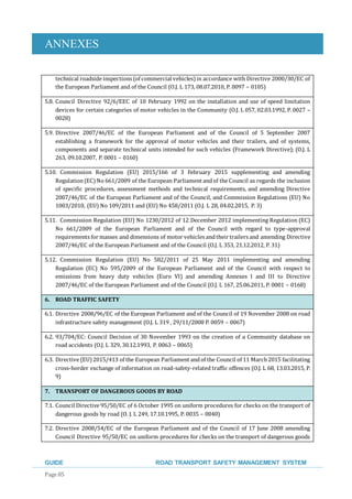 ANNEXES
GUIDE ROAD TRANSPORT SAFETY MANAGEMENT SYSTEM
Page 85
technical roadside inspections (of commercial vehicles)in accordance with Directive 2000/30/EC of
the European Parliament and of the Council (O.J. L 173, 08.07.2010, P. 0097 – 0105)
5.8. Council Directive 92/6/EEC of 10 February 1992 on the installation and use of speed limitation
devices for certain categories of motor vehicles in the Community (O.J. L 057, 02.03.1992, P. 0027 –
0028)
5.9. Directive 2007/46/EC of the European Parliament and of the Council of 5 September 2007
establishing a framework for the approval of motor vehicles and their trailers, and of systems,
components and separate technical units intended for such vehicles (Framework Directive); (O.J. L
263, 09.10.2007, P. 0001 – 0160)
5.10. Commission Regulation (EU) 2015/166 of 3 February 2015 supplementing and amending
Regulation(EC)No 661/2009 of the European Parliament andof the Council as regards the inclusion
of specific procedures, assessment methods and technical requirements, and amending Directive
2007/46/EC of the European Parliament and of the Council, and Commission Regulations (EU) No
1003/2010, (EU) No 109/2011 and (EU) No 458/2011 (O.J. L 28, 04.02.2015, P. 3)
5.11. Commission Regulation (EU) No 1230/2012 of 12 December 2012 implementing Regulation (EC)
No 661/2009 of the European Parliament and of the Council with regard to type-approval
requirements for masses and dimensions of motor vehicles andtheir trailers and amending Directive
2007/46/EC of the European Parliament and of the Council (O.J. L 353, 21.12.2012, P. 31)
5.12. Commission Regulation (EU) No 582/2011 of 25 May 2011 implementing and amending
Regulation (EC) No 595/2009 of the European Parliament and of the Council with respect to
emissions from heavy duty vehicles (Euro VI) and amending Annexes I and III to Directive
2007/46/EC of the European Parliament and of the Council (O.J. L 167, 25.06.2011, P. 0001 – 0168)
6. ROAD TRAFFIC SAFETY
6.1. Directive 2008/96/EC of the European Parliament and of the Council of 19 November 2008 on road
infrastructure safety management (O.J. L 319 , 29/11/2008 P. 0059 – 0067)
6.2. 93/704/EC: Council Decision of 30 November 1993 on the creation of a Community database on
road accidents (O.J. L 329, 30.12.1993, P. 0063 – 0065)
6.3. Directive (EU)2015/413 of the European Parliament andof the Council of 11 March 2015 facilitating
cross-border exchange of information on road-safety-related traffic offences (O.J. L 68, 13.03.2015, P.
9)
7. TRANSPORT OF DANGEROUS GOODS BY ROAD
7.1. Council Directive 95/50/EC of 6 October 1995 on uniform procedures for checks on the transport of
dangerous goods by road (O. J. L 249, 17.10.1995, P. 0035 – 0040)
7.2. Directive 2008/54/EC of the European Parliament and of the Council of 17 June 2008 amending
Council Directive 95/50/EC on uniform procedures for checks on the transport of dangerous goods
 