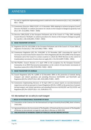 ANNEXES
GUIDE ROAD TRANSPORT SAFETY MANAGEMENT SYSTEM
Page 86
by road, as regards the implementing powers conferred on the Commission (O.J. L 162, 21.06.2008, P.
0011 – 0012)
7.3. Commission Directive 2004/112/EC of 13 December 2004 adapting to technical progress Council
Directive 95/50/EC on uniform procedures for checks on the transport of dangerous goods by road
(O.J. L 367, 14.12.2004, P. 0023 – 0028)
7.4. Directive 2001/26/EC of the European Parliament and of the Council of 7 May 2001 amending
Council Directive 95/50/EC on uniform procedures for checks on the transport of dangerous goods
by road (O.J. L 168, 23.06.2001, P. 0023 – 0024)
8. ROAD TRANSPORT OF WASTE
8.1. Regulation (EC) No 1013/2006 of the European Parliament and of the Council of 14 June 2006 on
shipments of waste (O.J. L 190, 12.07.2006, P. 0001 – 0036)
8.2. Commission Regulation (EC) No 1418/2007 of 29 November 2007 concerning the export for
recovery of certainwaste listedinAnnex III or IIIAto Regulation(EC)No 1013/2006 of the European
Parliament and of the Council to certain countries to which the OECD Decision on the control of
transboundary movements of wastes does not apply (O.J. L 316, 04.12.2007, P. 0006 – 0052)
8.3. 90/170/EEC: Council Decision of 2 April 1990 on the acceptance by the European Economic
Community of an OECD Decision/recommendation on the control of trans frontier movements of
hazardous wastes (O.J. L 092, 07.04.1990, P. 0052 – 0053)
9. ROAD TRANSPORT OF ANIMALS
9.1. Council Regulation (EC) No 1/2005 of 22 December 2004 on the protection of animals during
transport and related operations and amending Directives 64/432/EEC and 93/119/EC and
Regulation (EC) No 1255/97 (O.J. L 003 , 05.01.2005, P. 0001 – 0037)
9.2. Commission Implementing Decision of 18 April 2013 on annual reports on non-discriminatory
inspections carried out pursuant to Council Regulation (EC) No 1/2005 on the protection of animals
during transport and related operations and amending Directives 64/432/EEC and 93/119/EC and
Regulation (EC) No 1255/97 (O.J. L 111, 23.04.2013, P. 7)
8.2. International law on safetyin road transport
1. RULES OF INTERNATIONAL TRANSPORT BY ROAD
1.1. Convention on the Contract for the International Carriage of Goods by Road (CMR), done in Geneva,
19.05.1956
1.2. Agreement between the Government of The Republic of Poland and the Government of The Republic
of Ukraine on international carriages by road, done in Warsaw on 18.05.1992
2. ORGANISATION OF WORKING CREWS OF VEHICLES ANDRECORDING DEVICES
 