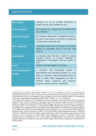 DEFINITIONS
GUIDE ROAD TRANSPORT SAFETY MANAGEMENT SYSTEM
Page 6
risk analysis systematic use of all available information to
identify hazards and to estimate the risk
risk assessment the overall process comprising a risk analysis and a
risk evaluation
risk management the systematic application of management policies,
procedures and practices to the tasks of analysing,
evaluating and controlling risks
risk evaluation a procedure based on the risk analysis to determine
whether an acceptable level of risk has been
achieved
road haulier an economic entity that has a license to conduct
economic activity on services rendering of
transportation of passengers and (or) cargoes by
road7
safety freedom from unacceptable risk of harm
safety management
system
a structured and documented system of
interconnected and interacting elements of a road
haulier, an economic entity maintaining vehicles in
terms of traffic safety management in order to
establish policy, objectives and respective
processes of these objectives’ attainment8
consequences (as defined in ISO Guide 73:2009, 3.6.1.3), or a combination of these. In this International
Standard, RTS-related risk refers to crashes (events) and death and serious injuries (consequences). Risk is
oftenexpressedinterms of acombinationof the consequences of anevent (including changes in circumstances)
and the associated likelihood (as defined in ISO Guide 73:2009, 3.6.1.1) of occurrence.
7 According to the draft Law “On Amendments to Some Legislative Acts in the Field of Road Transport to
Harmonize them with EU legislation” road haulier means the entity that holds the vehicles shall develop,
implement, support and improve Road Traffic Safety Management System within enterprise in accordance to
the requirements of the Provisions on Road Traffic Safety Management System of Wheeled Vehicles,
methodological recommendations onits development and implementation, international and national standards.
8 According to the draft Law “On Amendments to Some Legislative Acts in the Field of Road Transport to
Harmonize them with EU legislation” (article 34-36) Road Traffic Safety Management System of Wheeled
Vehicles is establishedto prevent accidents, reduce the heaviness of their consequences andto minimize related
economic losses. Provisions on Road Traffic Safety Management System of Wheeled Vehicles and
methodological recommendations on its development and implementation are approved by central public
authority that ensures formation of state policy in the transport field with the concurrence of the Ministry of
Internal Affairs.
 