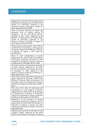 ANNEXES
GUIDE ROAD TRANSPORT SAFETY MANAGEMENT SYSTEM
Page 90
Regulation for wheeled vehicles. Approved by
the Ministry of Infrastructure of Ukraine Order
№550 as of 26.07.2013, registered in the
Ministry of Justice of Ukraine on August 22,
2013 under the №1453/23985.
Rules of technical operation of wheels and
pneumatic tires of wheeled vehicles of
categories L, M, N, O and special vehicles,
designed on their chassis. Approved by the
Ministry of Infrastructure of Ukraine Order
№549 of 26.07.2013, registered in the
Ministry of Justice of Ukraine on August 22,
2013 under the №1452/23984
Safety rules for road transport. Order #964 as
of 09.07.2012 of the Ministry of Emergencies
of Ukraine,registeredin the Ministry of Justice
of Ukraine on August 1, 2012 under the
#1299/21611
Rules of road transportation of goods.
Approved by the Order №363 of the Ministry
of Transport of Ukraine of October 14, 1997,
registered in the Ministry of Justice of Ukraine
on February 20, 1998 under №128 / 2568.
Terms for provision of maintenance and repair
of motor vehicles. Approved by the Order
№792 of the Ministry of Transport of Ukraine
of November 11, 2002, registered in the
Ministry of Justice of Ukraine on February 17,
2003 under №122 / 7443
Rules of the road transportation of dangerous
goods. Approved by the Order №822 of the
Ministry of Internal Affairs of Ukraine of 26
July 2004, registered in the Ministry of Justice
of Ukraine on August 20, 2004 under №1040 /
9639
The rules of fire safety for enterprises and
organizations of road transport in Ukraine.
Approved by the Order №101 of the Ministry
of Infrastructure of Ukraine of 21.01.2015,
registered in the Ministry of Justice of Ukraine
on March 12, 2015 under № 279/26724
Regulations on the procedure of training,
retraining and advanced training for drivers.
Approvedby the Order №22 of the Ministry of
Education of Ukraine of January 25, 1994,
registered in the Ministry of Justice of Ukraine
under №39/248
Regulations onmaintenance and repair of road
transport vehicles. Approved by the Order
№102 of the Ministry of Transport of Ukraine
 