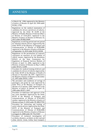 ANNEXES
GUIDE ROAD TRANSPORT SAFETY MANAGEMENT SYSTEM
Page 91
of March 30, 1998, registered in the Ministry
of Justice of Ukraine on April 28, 1998 under
№268 / 2708
Regulations on the medical examination of
candidates for drivers and drivers of vehicles.
Approved by the Order № 65/80 of the
Ministry of Health, Ministry of Internal Affairs
of Ukraine of 31.01.2013, registered in the
Ministry of Justice of Ukraine on February 22,
2013 under №308/22840
Regulations on driving period and rest period
for wheeled vehicles drivers. Approved by the
Order №975 of the Ministry of Transport and
Communications of Ukraine of 05.08.2008,
registered in the Ministry of Justice of Ukraine
on September 14, 2010 under № 811/18106
Regulations on the peculiarities of contracts
conclusion on insurance of civil liability of
vehicle owners. Approved by the Resolution
№5619 of the State Commission for
Regulation of Financial Services Markets of
Ukraine of April 11, 2006, registered in the
Ministry of Justice of Ukraine on May 4, 2006
under №515 / 12389
Procedure for medical training of drivers and
candidates for drivers of vehicles.Approvedby
the Order №339 of the Ministry of Health of
Ukraine of November 28, 1997, registered in
the Ministry of Justice of Ukraine on December
11, 1997 under №591 / 2395
The procedure and conditions of carriage of
passengers and goods by road. Approved by
Order №21 of the Ministry of Transport of
Ukraine of 21 January 1998, registered in the
Ministry of Justice of Ukraine on April 22,
1998 under №257 / 2697
Procedure of elaboraion and approval of the
bus route datasheet. Approved by the Order
№278 of the Ministry of Transport and
Communications of Ukraine of 07.05.2010
number, registered in the Ministry of Justice of
Ukraine on June 17, 2010 under № 408/17703
Procedure for instructing and training of
motor vehicles drivers.Approved by the Order
№975 of the Ministry of Transport and
Communications of Ukraine of 05.08.2008,
registered in the Ministry of Justice of Ukraine
on August 21, 2008 under № 776/15467
Procedure of technical investigation of
accidents, disasters, accidents on the road and
urban electric (tram, trolley bus) transport.
 