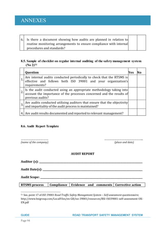 ANNEXES
GUIDE ROAD TRANSPORT SAFETY MANAGEMENT SYSTEM
Page 94
6. Is there a document showing how audits are planned in relation to
routine monitoring arrangements to ensure compliance with internal
procedures and standards?
8.5. Sample of checklist on regular internal auditing of the safetymanagement system
(No 2)51
Question Yes No
1.
Are internal audits conducted periodically to check that the RTSMS is
effective and follows both ISO 39001 and your organization’s
requirements?
2.
Is the audit conducted using an appropriate methodology taking into
account the importance of the processes concerned and the results of
previous audits?
3.
Are audits conducted utilizing auditors that ensure that the objectivity
and impartiality of the audit process is maintained?
4. Are audit results documented and reported to relevant management?
8.6. Audit Report Template
…………………………… ………………………………………..
(name of the company) (place and date)
AUDIT REPORT
Auditor (s): _____________________________________________________________________________________
Audit Date(s): __________________________________________________________________________________
Audit Scope: ____________________________________________________________________________________
RTSMS process Compliance Evidence and comments Corrective action
51 See, point 17 of ISO 39001 Road Traffic Safety Management System – Self-assessment questionnaire;
http://www.bsigroup.com/LocalFiles/en-GB/iso-39001/resources/BSI-ISO39001-self-assessment-UK-
EN.pdf
 
