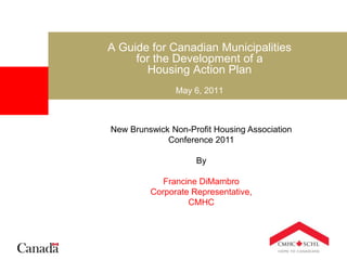 A Guide for Canadian Municipalities
for the Development of a
Housing Action Plan
May 6, 2011
New Brunswick Non-Profit Housing Association
Conference 2011
By
Francine DiMambro
Corporate Representative,
CMHC
 