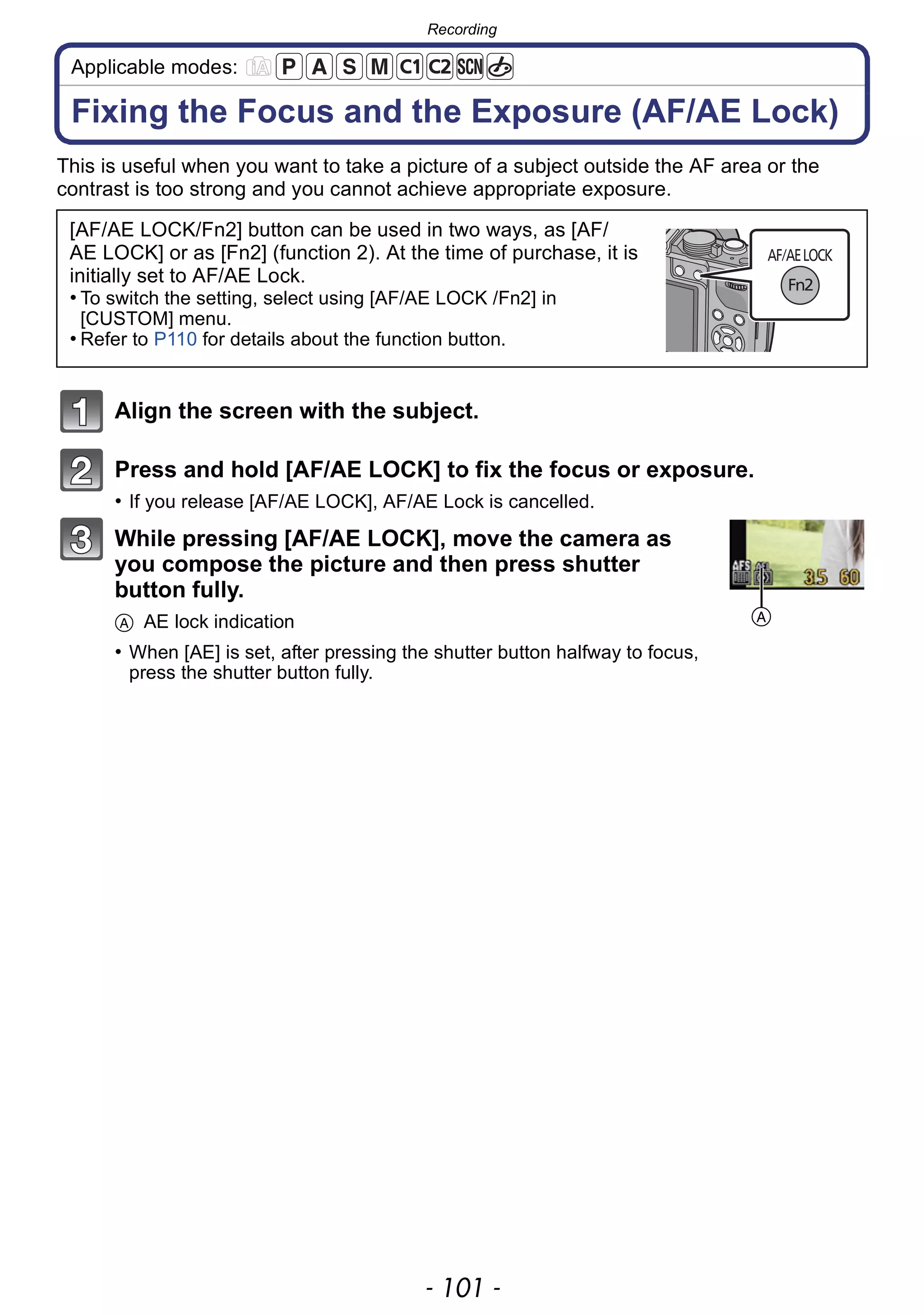 - 101 -
Recording
Applicable modes:
Fixing the Focus and the Exposure (AF/AE Lock)
This is useful when you want to take a picture of a subject outside the AF area or the
contrast is too strong and you cannot achieve appropriate exposure.
Align the screen with the subject.
Press and hold [AF/AE LOCK] to fix the focus or exposure.
• If you release [AF/AE LOCK], AF/AE Lock is cancelled.
While pressing [AF/AE LOCK], move the camera as
you compose the picture and then press shutter
button fully.
A AE lock indication
• When [AE] is set, after pressing the shutter button halfway to focus,
press the shutter button fully.
[AF/AE LOCK/Fn2] button can be used in two ways, as [AF/
AE LOCK] or as [Fn2] (function 2). At the time of purchase, it is
initially set to AF/AE Lock.
• To switch the setting, select using [AF/AE LOCK /Fn2] in
[CUSTOM] menu.
• Refer to P110 for details about the function button.
A
 