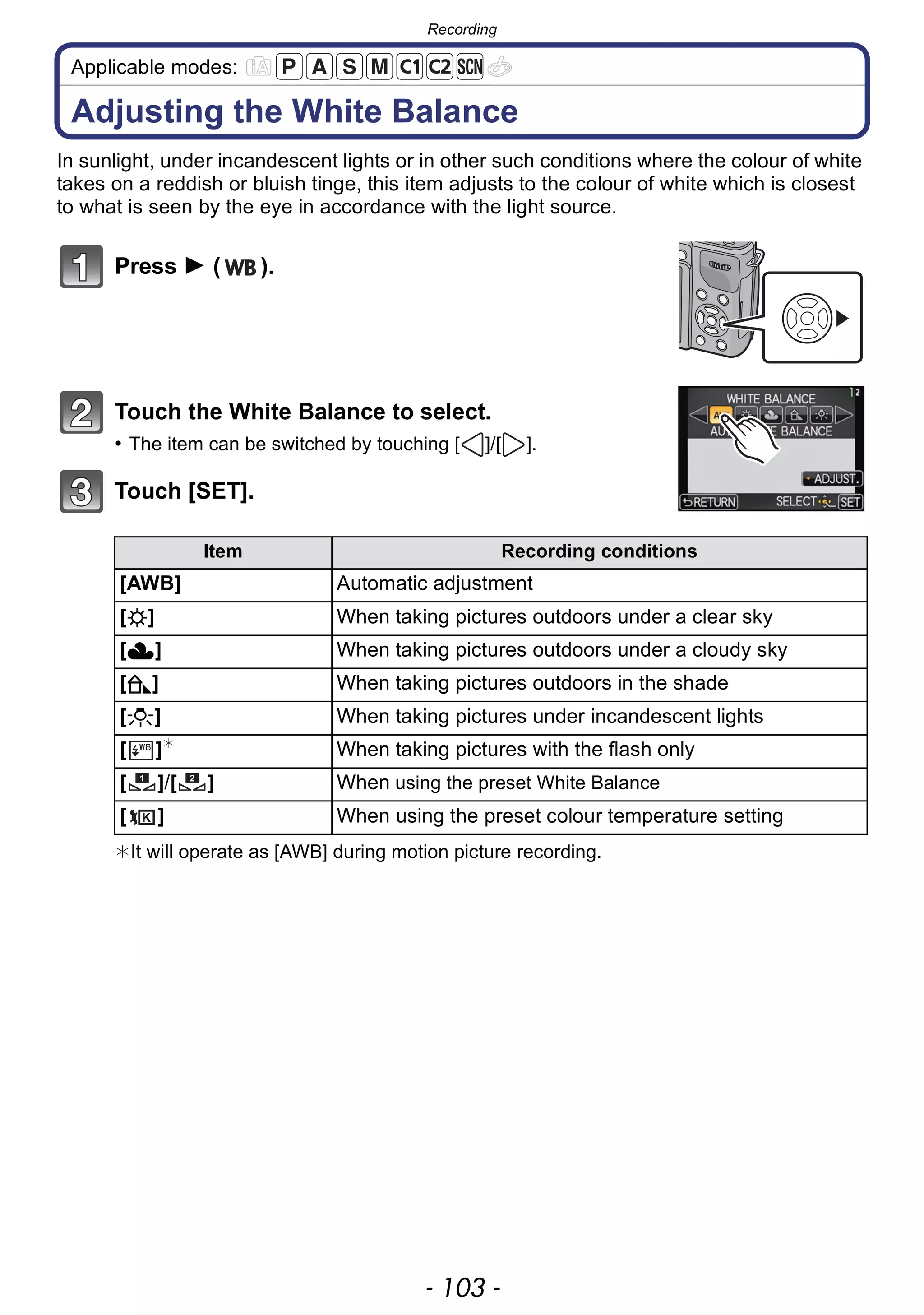 - 103 -
Recording
Applicable modes:
Adjusting the White Balance
In sunlight, under incandescent lights or in other such conditions where the colour of white
takes on a reddish or bluish tinge, this item adjusts to the colour of white which is closest
to what is seen by the eye in accordance with the light source.
Press 1 ( ).
Touch the White Balance to select.
• The item can be switched by touching [ ]/[ ].
Touch [SET].
¢It will operate as [AWB] during motion picture recording.
Item Recording conditions
[AWB] Automatic adjustment
[V] When taking pictures outdoors under a clear sky
[Ð] When taking pictures outdoors under a cloudy sky
[î] When taking pictures outdoors in the shade
[Ñ] When taking pictures under incandescent lights
[ ]¢
When taking pictures with the flash only
[ ]/[ ] When using the preset White Balance
[ ] When using the preset colour temperature setting
1 2
 