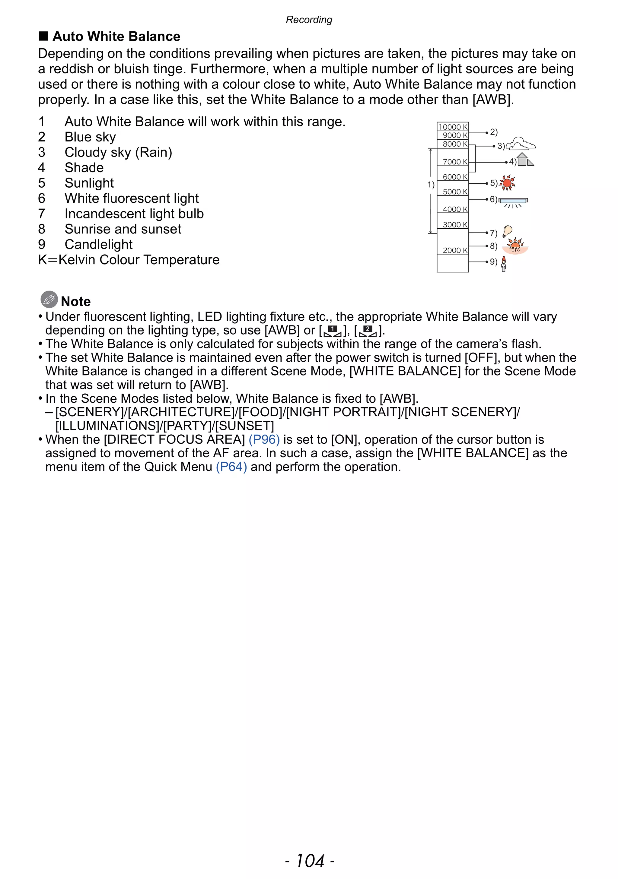 Recording
- 104 -
∫ Auto White Balance
Depending on the conditions prevailing when pictures are taken, the pictures may take on
a reddish or bluish tinge. Furthermore, when a multiple number of light sources are being
used or there is nothing with a colour close to white, Auto White Balance may not function
properly. In a case like this, set the White Balance to a mode other than [AWB].
1 Auto White Balance will work within this range.
2 Blue sky
3 Cloudy sky (Rain)
4 Shade
5 Sunlight
6 White fluorescent light
7 Incandescent light bulb
8 Sunrise and sunset
9 Candlelight
KlKelvin Colour Temperature
Note
• Under fluorescent lighting, LED lighting fixture etc., the appropriate White Balance will vary
depending on the lighting type, so use [AWB] or [ ], [ ].
• The White Balance is only calculated for subjects within the range of the camera’s flash.
• The set White Balance is maintained even after the power switch is turned [OFF], but when the
White Balance is changed in a different Scene Mode, [WHITE BALANCE] for the Scene Mode
that was set will return to [AWB].
• In the Scene Modes listed below, White Balance is fixed to [AWB].
– [SCENERY]/[ARCHITECTURE]/[FOOD]/[NIGHT PORTRAIT]/[NIGHT SCENERY]/
[ILLUMINATIONS]/[PARTY]/[SUNSET]
• When the [DIRECT FOCUS AREA] (P96) is set to [ON], operation of the cursor button is
assigned to movement of the AF area. In such a case, assign the [WHITE BALANCE] as the
menu item of the Quick Menu (P64) and perform the operation.
1 2
 
