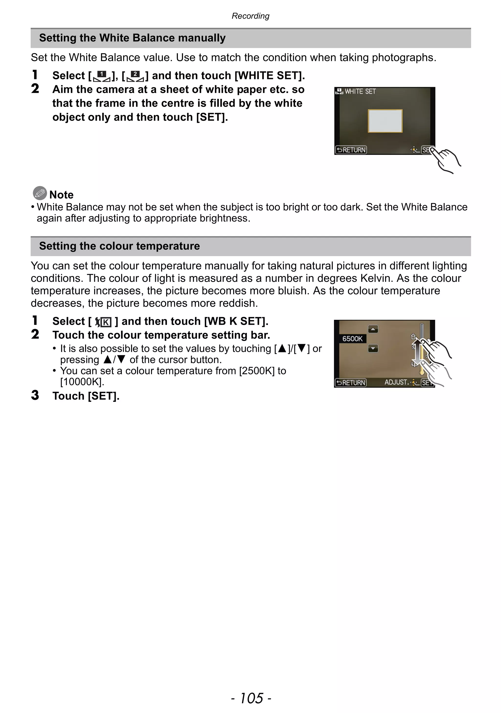 - 105 -
Recording
Set the White Balance value. Use to match the condition when taking photographs.
1 Select [ ], [ ] and then touch [WHITE SET].
2 Aim the camera at a sheet of white paper etc. so
that the frame in the centre is filled by the white
object only and then touch [SET].
Note
• White Balance may not be set when the subject is too bright or too dark. Set the White Balance
again after adjusting to appropriate brightness.
You can set the colour temperature manually for taking natural pictures in different lighting
conditions. The colour of light is measured as a number in degrees Kelvin. As the colour
temperature increases, the picture becomes more bluish. As the colour temperature
decreases, the picture becomes more reddish.
1 Select [ ] and then touch [WB K SET].
2 Touch the colour temperature setting bar.
• It is also possible to set the values by touching [3]/[4] or
pressing 3/4 of the cursor button.
• You can set a colour temperature from [2500K] to
[10000K].
3 Touch [SET].
Setting the White Balance manually
Setting the colour temperature
1 2
 