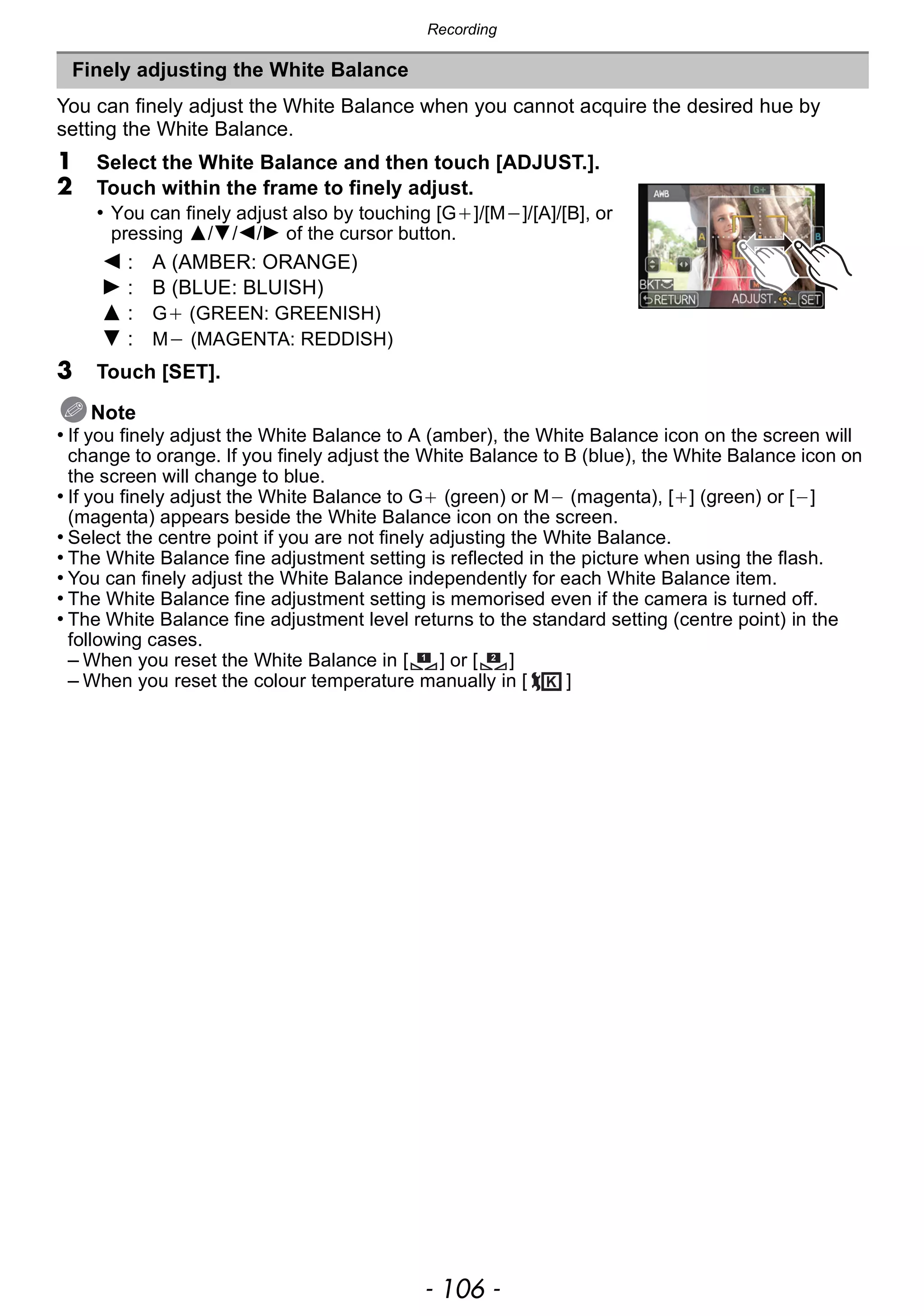 Recording
- 106 -
You can finely adjust the White Balance when you cannot acquire the desired hue by
setting the White Balance.
1 Select the White Balance and then touch [ADJUST.].
2 Touch within the frame to finely adjust.
• You can finely adjust also by touching [G_]/[M`]/[A]/[B], or
pressing 3/4/2/1 of the cursor button.
3 Touch [SET].
Note
• If you finely adjust the White Balance to A (amber), the White Balance icon on the screen will
change to orange. If you finely adjust the White Balance to B (blue), the White Balance icon on
the screen will change to blue.
• If you finely adjust the White Balance to G_ (green) or M` (magenta), [_] (green) or [`]
(magenta) appears beside the White Balance icon on the screen.
• Select the centre point if you are not finely adjusting the White Balance.
• The White Balance fine adjustment setting is reflected in the picture when using the flash.
• You can finely adjust the White Balance independently for each White Balance item.
• The White Balance fine adjustment setting is memorised even if the camera is turned off.
• The White Balance fine adjustment level returns to the standard setting (centre point) in the
following cases.
– When you reset the White Balance in [ ] or [ ]
– When you reset the colour temperature manually in [ ]
Finely adjusting the White Balance
2 : A (AMBER: ORANGE)
1 : B (BLUE: BLUISH)
3 : G_ (GREEN: GREENISH)
4 : M` (MAGENTA: REDDISH)
1 2
 