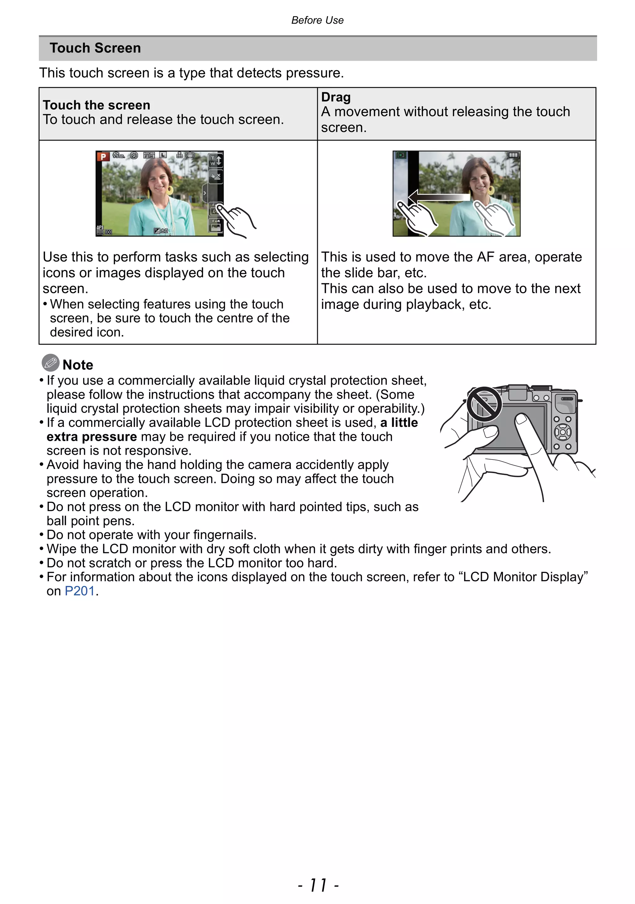 - 11 -
Before Use
This touch screen is a type that detects pressure.
Note
• If you use a commercially available liquid crystal protection sheet,
please follow the instructions that accompany the sheet. (Some
liquid crystal protection sheets may impair visibility or operability.)
• If a commercially available LCD protection sheet is used, a little
extra pressure may be required if you notice that the touch
screen is not responsive.
• Avoid having the hand holding the camera accidently apply
pressure to the touch screen. Doing so may affect the touch
screen operation.
• Do not press on the LCD monitor with hard pointed tips, such as
ball point pens.
• Do not operate with your fingernails.
• Wipe the LCD monitor with dry soft cloth when it gets dirty with finger prints and others.
• Do not scratch or press the LCD monitor too hard.
• For information about the icons displayed on the touch screen, refer to “LCD Monitor Display”
on P201.
Touch Screen
Touch the screen
To touch and release the touch screen.
Drag
A movement without releasing the touch
screen.
Use this to perform tasks such as selecting
icons or images displayed on the touch
screen.
• When selecting features using the touch
screen, be sure to touch the centre of the
desired icon.
This is used to move the AF area, operate
the slide bar, etc.
This can also be used to move to the next
image during playback, etc.
 