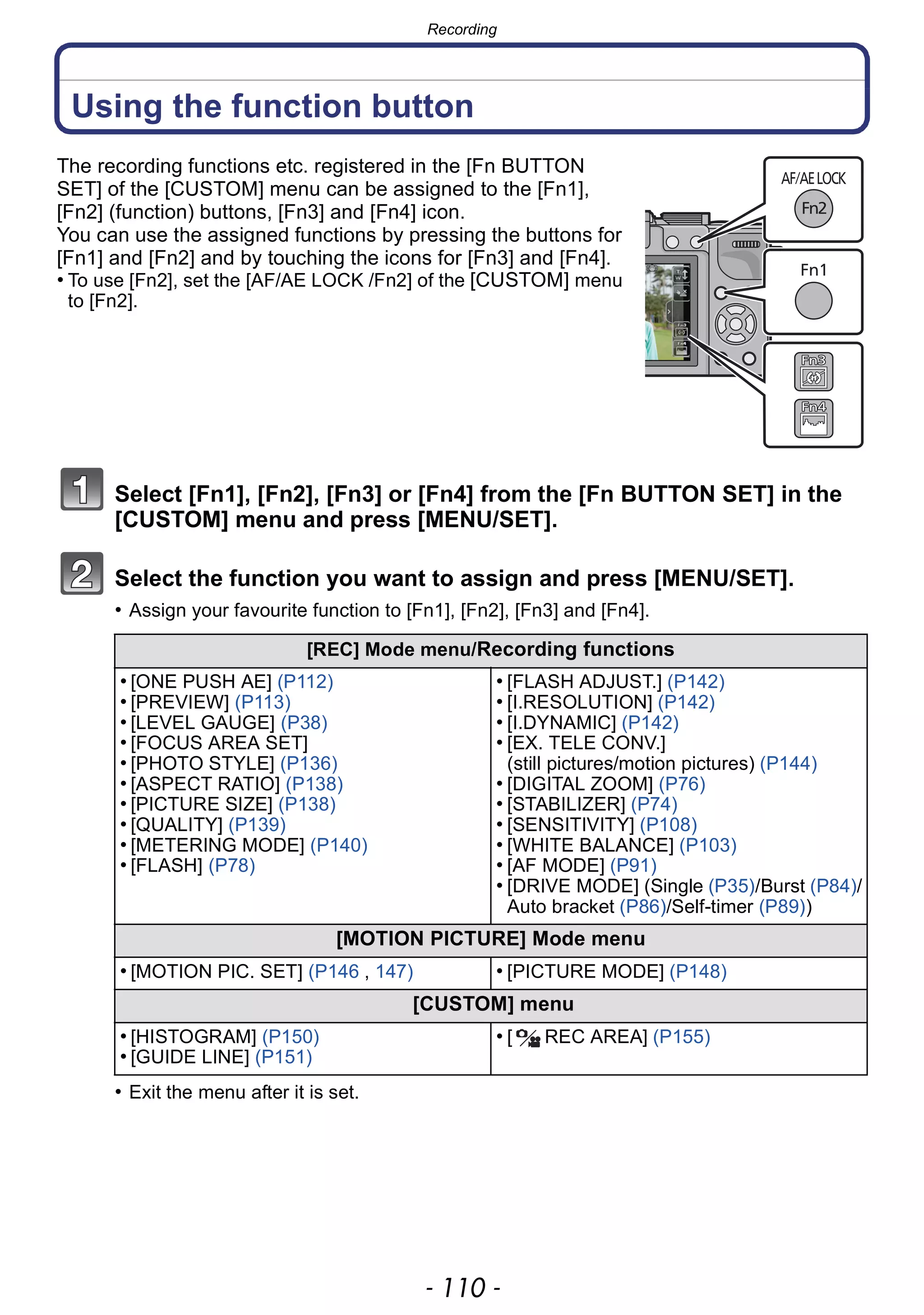 Recording
- 110 -
Using the function button
The recording functions etc. registered in the [Fn BUTTON
SET] of the [CUSTOM] menu can be assigned to the [Fn1],
[Fn2] (function) buttons, [Fn3] and [Fn4] icon.
You can use the assigned functions by pressing the buttons for
[Fn1] and [Fn2] and by touching the icons for [Fn3] and [Fn4].
• To use [Fn2], set the [AF/AE LOCK /Fn2] of the [CUSTOM] menu
to [Fn2].
Select [Fn1], [Fn2], [Fn3] or [Fn4] from the [Fn BUTTON SET] in the
[CUSTOM] menu and press [MENU/SET].
Select the function you want to assign and press [MENU/SET].
• Assign your favourite function to [Fn1], [Fn2], [Fn3] and [Fn4].
• Exit the menu after it is set.
[REC] Mode menu/Recording functions
• [ONE PUSH AE] (P112)
• [PREVIEW] (P113)
• [LEVEL GAUGE] (P38)
• [FOCUS AREA SET]
• [PHOTO STYLE] (P136)
• [ASPECT RATIO] (P138)
• [PICTURE SIZE] (P138)
• [QUALITY] (P139)
• [METERING MODE] (P140)
• [FLASH] (P78)
• [FLASH ADJUST.] (P142)
• [I.RESOLUTION] (P142)
• [I.DYNAMIC] (P142)
• [EX. TELE CONV.]
(still pictures/motion pictures) (P144)
• [DIGITAL ZOOM] (P76)
• [STABILIZER] (P74)
• [SENSITIVITY] (P108)
• [WHITE BALANCE] (P103)
• [AF MODE] (P91)
• [DRIVE MODE] (Single (P35)/Burst (P84)/
Auto bracket (P86)/Self-timer (P89))
[MOTION PICTURE] Mode menu
• [MOTION PIC. SET] (P146 , 147) • [PICTURE MODE] (P148)
[CUSTOM] menu
• [HISTOGRAM] (P150)
• [GUIDE LINE] (P151)
• [ REC AREA] (P155)
 