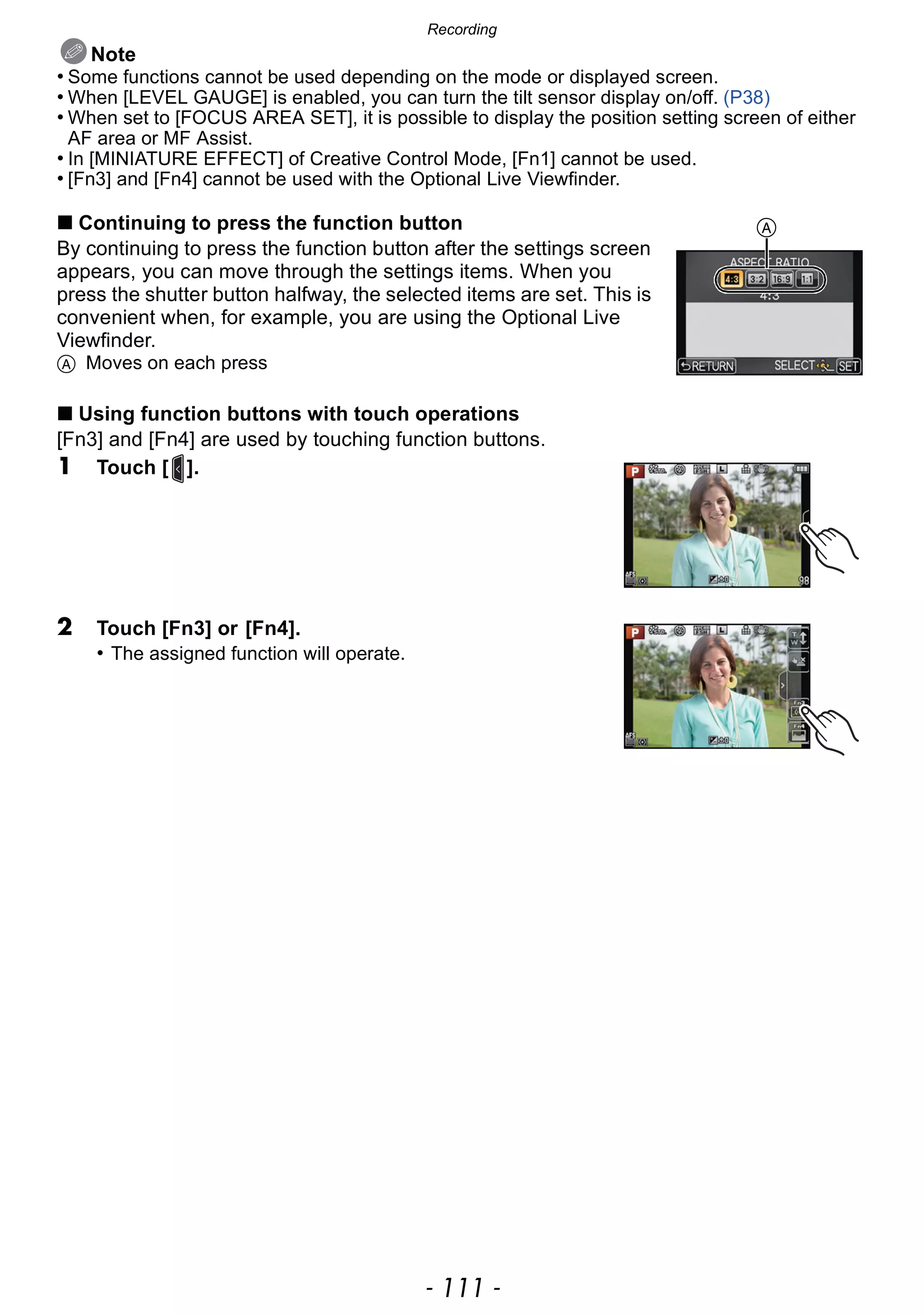- 111 -
Recording
Note
• Some functions cannot be used depending on the mode or displayed screen.
• When [LEVEL GAUGE] is enabled, you can turn the tilt sensor display on/off. (P38)
• When set to [FOCUS AREA SET], it is possible to display the position setting screen of either
AF area or MF Assist.
• In [MINIATURE EFFECT] of Creative Control Mode, [Fn1] cannot be used.
• [Fn3] and [Fn4] cannot be used with the Optional Live Viewfinder.
∫ Continuing to press the function button
By continuing to press the function button after the settings screen
appears, you can move through the settings items. When you
press the shutter button halfway, the selected items are set. This is
convenient when, for example, you are using the Optional Live
Viewfinder.
A Moves on each press
∫ Using function buttons with touch operations
[Fn3] and [Fn4] are used by touching function buttons.
1 Touch [ ].
2 Touch [Fn3] or [Fn4].
• The assigned function will operate.
A
 