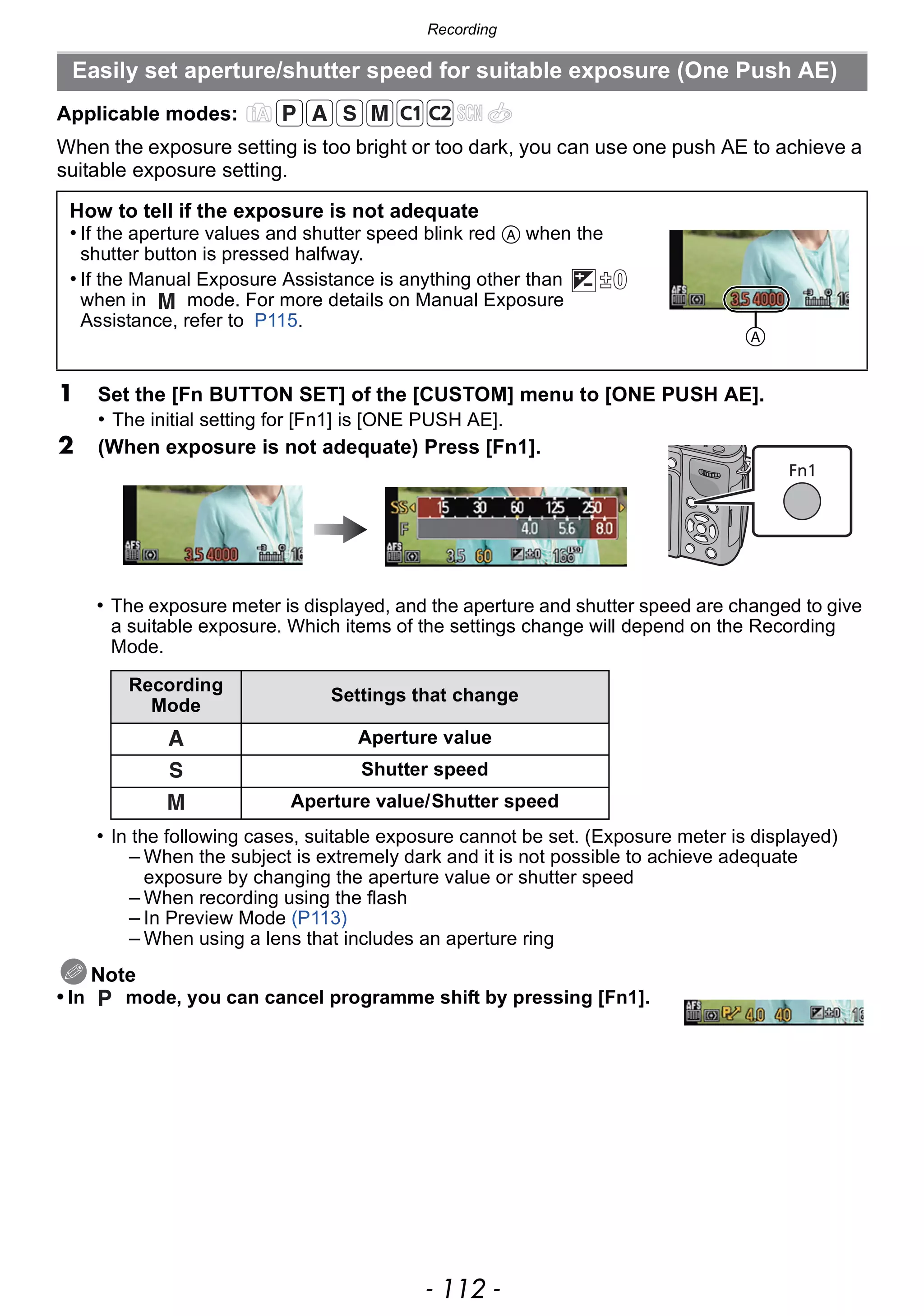 Recording
- 112 -
Applicable modes:
When the exposure setting is too bright or too dark, you can use one push AE to achieve a
suitable exposure setting.
• The exposure meter is displayed, and the aperture and shutter speed are changed to give
a suitable exposure. Which items of the settings change will depend on the Recording
Mode.
• In the following cases, suitable exposure cannot be set. (Exposure meter is displayed)
– When the subject is extremely dark and it is not possible to achieve adequate
exposure by changing the aperture value or shutter speed
– When recording using the flash
– In Preview Mode (P113)
– When using a lens that includes an aperture ring
Note
• In mode, you can cancel programme shift by pressing [Fn1].
Easily set aperture/shutter speed for suitable exposure (One Push AE)
How to tell if the exposure is not adequate
• If the aperture values and shutter speed blink red A when the
shutter button is pressed halfway.
• If the Manual Exposure Assistance is anything other than
when in mode. For more details on Manual Exposure
Assistance, refer to P115.
1 Set the [Fn BUTTON SET] of the [CUSTOM] menu to [ONE PUSH AE].
• The initial setting for [Fn1] is [ONE PUSH AE].
2 (When exposure is not adequate) Press [Fn1].
Recording
Mode
Settings that change
Aperture value
Shutter speed
Aperture value/Shutter speed
A
 