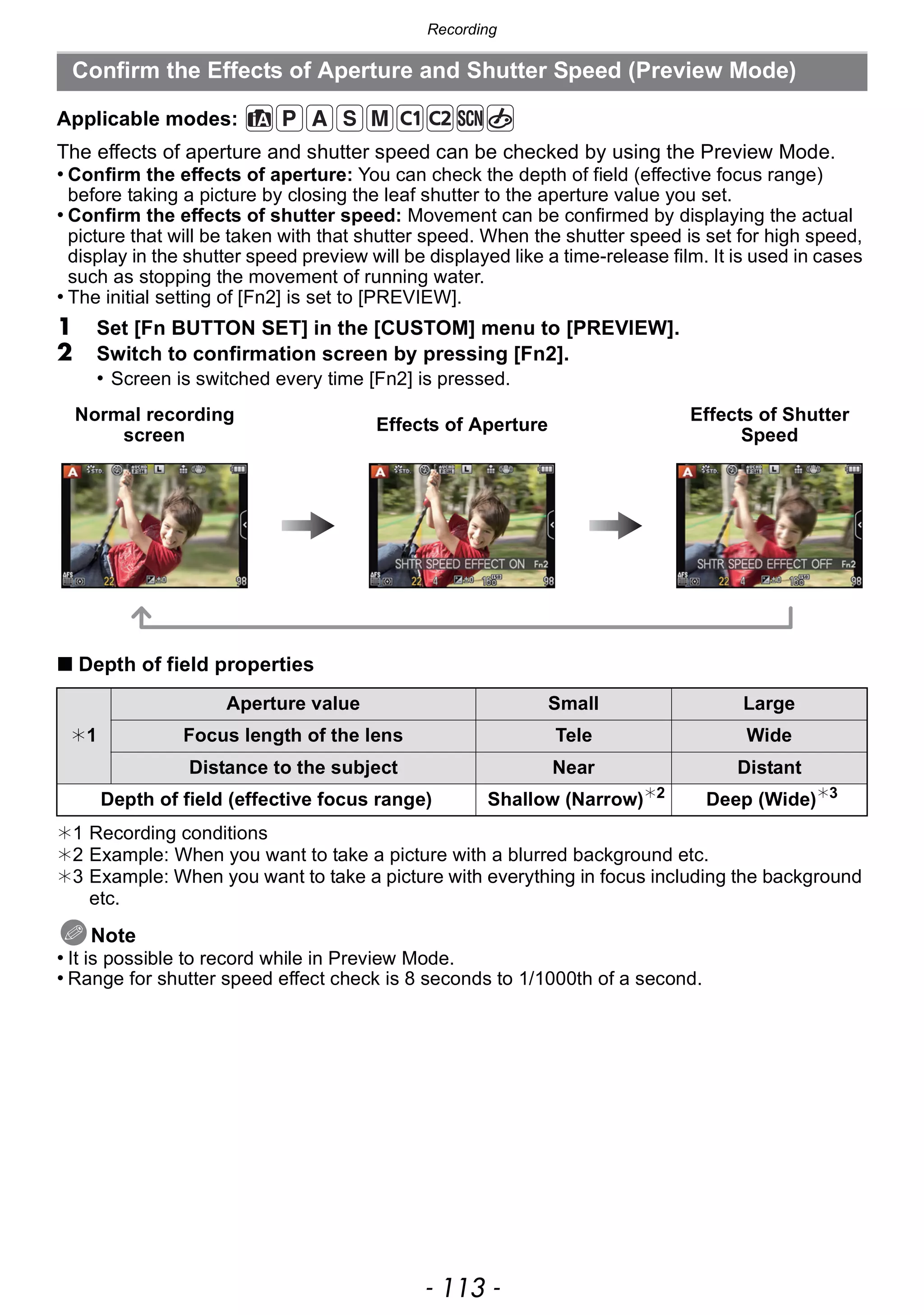 - 113 -
Recording
Applicable modes:
The effects of aperture and shutter speed can be checked by using the Preview Mode.
• Confirm the effects of aperture: You can check the depth of field (effective focus range)
before taking a picture by closing the leaf shutter to the aperture value you set.
• Confirm the effects of shutter speed: Movement can be confirmed by displaying the actual
picture that will be taken with that shutter speed. When the shutter speed is set for high speed,
display in the shutter speed preview will be displayed like a time-release film. It is used in cases
such as stopping the movement of running water.
• The initial setting of [Fn2] is set to [PREVIEW].
1 Set [Fn BUTTON SET] in the [CUSTOM] menu to [PREVIEW].
2 Switch to confirmation screen by pressing [Fn2].
• Screen is switched every time [Fn2] is pressed.
∫ Depth of field properties
¢1 Recording conditions
¢2 Example: When you want to take a picture with a blurred background etc.
¢3 Example: When you want to take a picture with everything in focus including the background
etc.
Note
• It is possible to record while in Preview Mode.
• Range for shutter speed effect check is 8 seconds to 1/1000th of a second.
Confirm the Effects of Aperture and Shutter Speed (Preview Mode)
Normal recording
screen
Effects of Aperture
Effects of Shutter
Speed
¢1
Aperture value Small Large
Focus length of the lens Tele Wide
Distance to the subject Near Distant
Depth of field (effective focus range) Shallow (Narrow)¢2
Deep (Wide)¢3
 