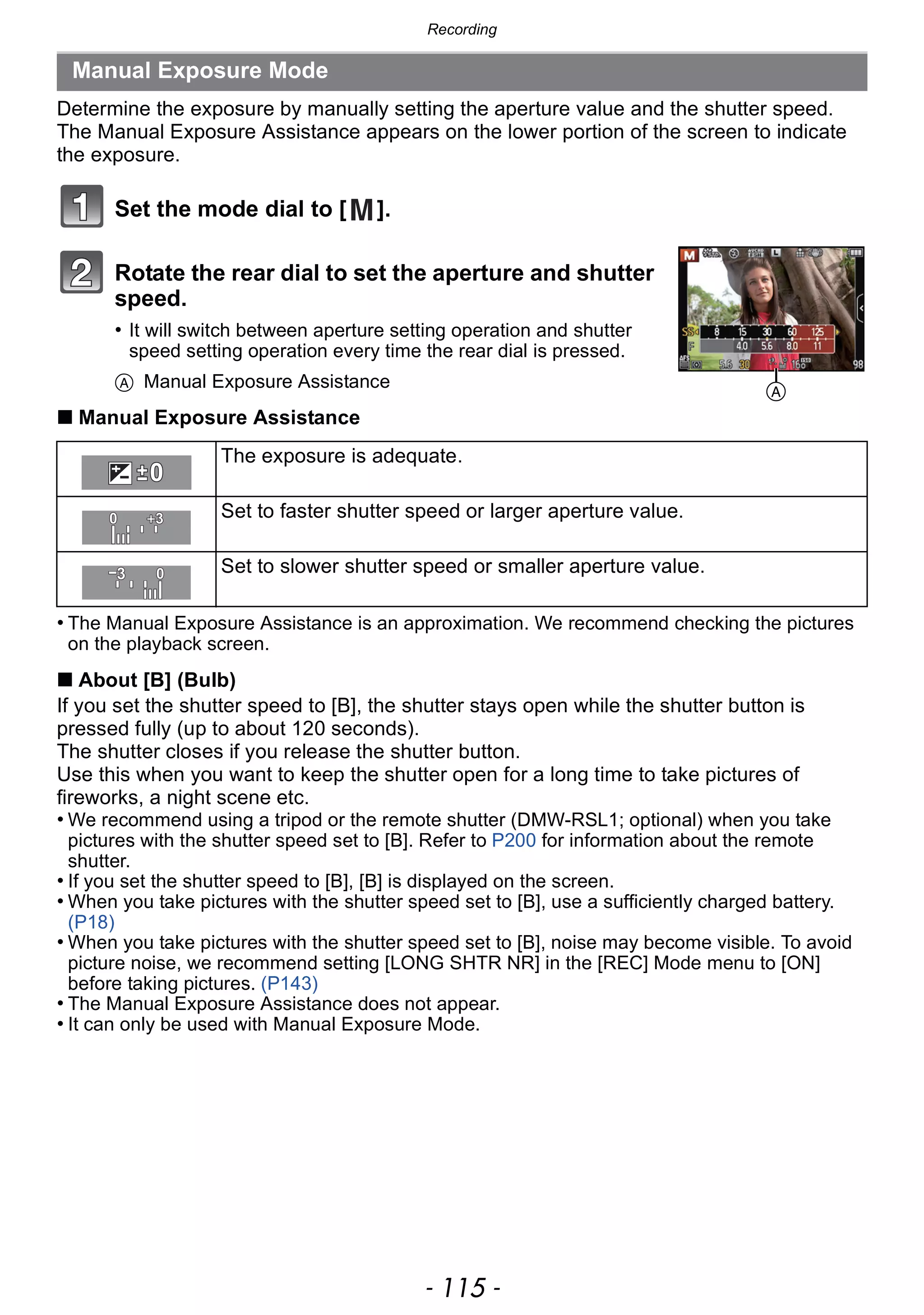 - 115 -
Recording
Determine the exposure by manually setting the aperture value and the shutter speed.
The Manual Exposure Assistance appears on the lower portion of the screen to indicate
the exposure.
Set the mode dial to [ ].
Rotate the rear dial to set the aperture and shutter
speed.
• It will switch between aperture setting operation and shutter
speed setting operation every time the rear dial is pressed.
A Manual Exposure Assistance
∫ Manual Exposure Assistance
• The Manual Exposure Assistance is an approximation. We recommend checking the pictures
on the playback screen.
∫ About [B] (Bulb)
If you set the shutter speed to [B], the shutter stays open while the shutter button is
pressed fully (up to about 120 seconds).
The shutter closes if you release the shutter button.
Use this when you want to keep the shutter open for a long time to take pictures of
fireworks, a night scene etc.
• We recommend using a tripod or the remote shutter (DMW-RSL1; optional) when you take
pictures with the shutter speed set to [B]. Refer to P200 for information about the remote
shutter.
• If you set the shutter speed to [B], [B] is displayed on the screen.
• When you take pictures with the shutter speed set to [B], use a sufficiently charged battery.
(P18)
• When you take pictures with the shutter speed set to [B], noise may become visible. To avoid
picture noise, we recommend setting [LONG SHTR NR] in the [REC] Mode menu to [ON]
before taking pictures. (P143)
• The Manual Exposure Assistance does not appear.
• It can only be used with Manual Exposure Mode.
Manual Exposure Mode
The exposure is adequate.
Set to faster shutter speed or larger aperture value.
Set to slower shutter speed or smaller aperture value.
A
 