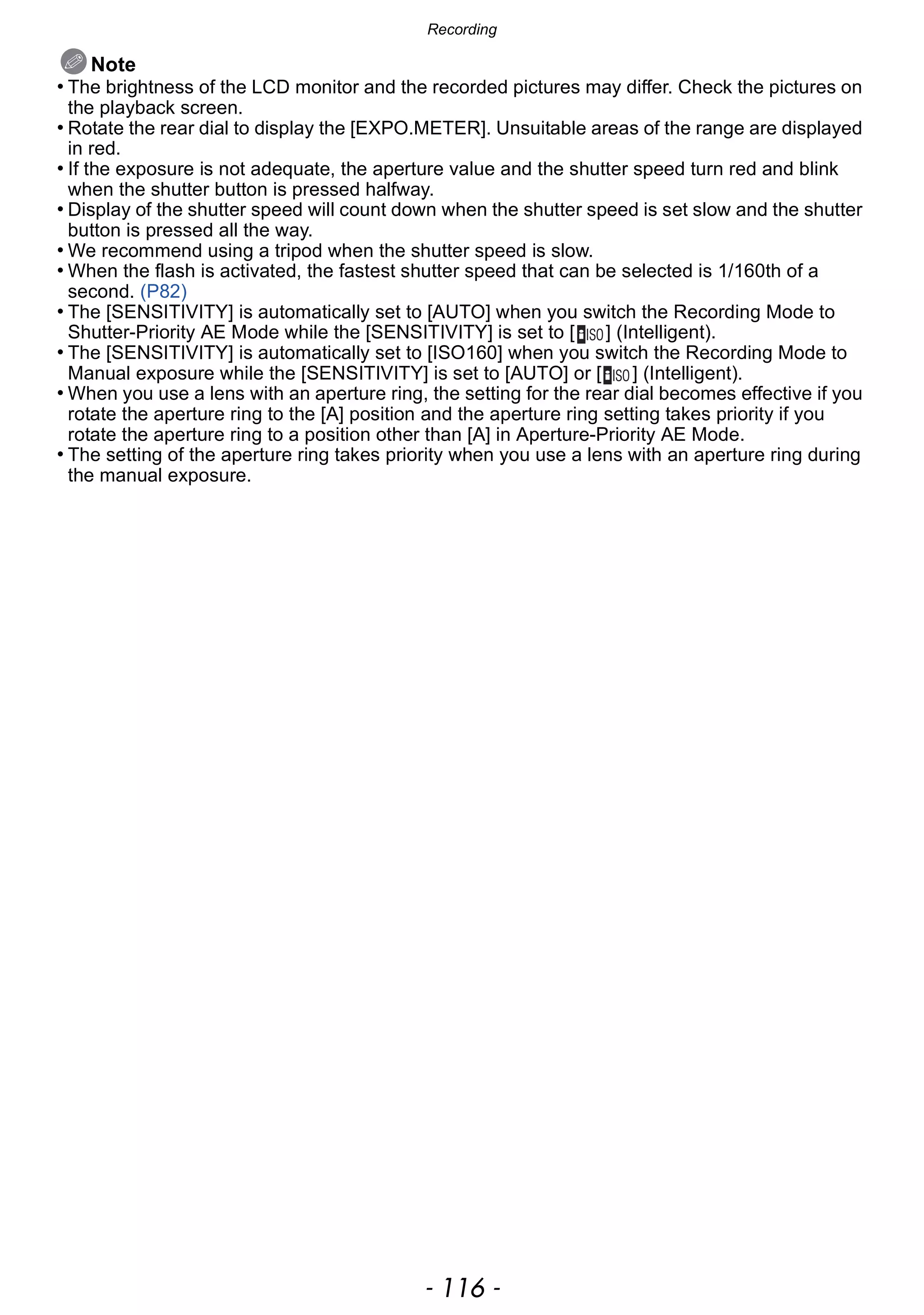 Recording
- 116 -
Note
• The brightness of the LCD monitor and the recorded pictures may differ. Check the pictures on
the playback screen.
• Rotate the rear dial to display the [EXPO.METER]. Unsuitable areas of the range are displayed
in red.
• If the exposure is not adequate, the aperture value and the shutter speed turn red and blink
when the shutter button is pressed halfway.
• Display of the shutter speed will count down when the shutter speed is set slow and the shutter
button is pressed all the way.
• We recommend using a tripod when the shutter speed is slow.
• When the flash is activated, the fastest shutter speed that can be selected is 1/160th of a
second. (P82)
• The [SENSITIVITY] is automatically set to [AUTO] when you switch the Recording Mode to
Shutter-Priority AE Mode while the [SENSITIVITY] is set to [ ] (Intelligent).
• The [SENSITIVITY] is automatically set to [ISO160] when you switch the Recording Mode to
Manual exposure while the [SENSITIVITY] is set to [AUTO] or [ ] (Intelligent).
• When you use a lens with an aperture ring, the setting for the rear dial becomes effective if you
rotate the aperture ring to the [A] position and the aperture ring setting takes priority if you
rotate the aperture ring to a position other than [A] in Aperture-Priority AE Mode.
• The setting of the aperture ring takes priority when you use a lens with an aperture ring during
the manual exposure.
 