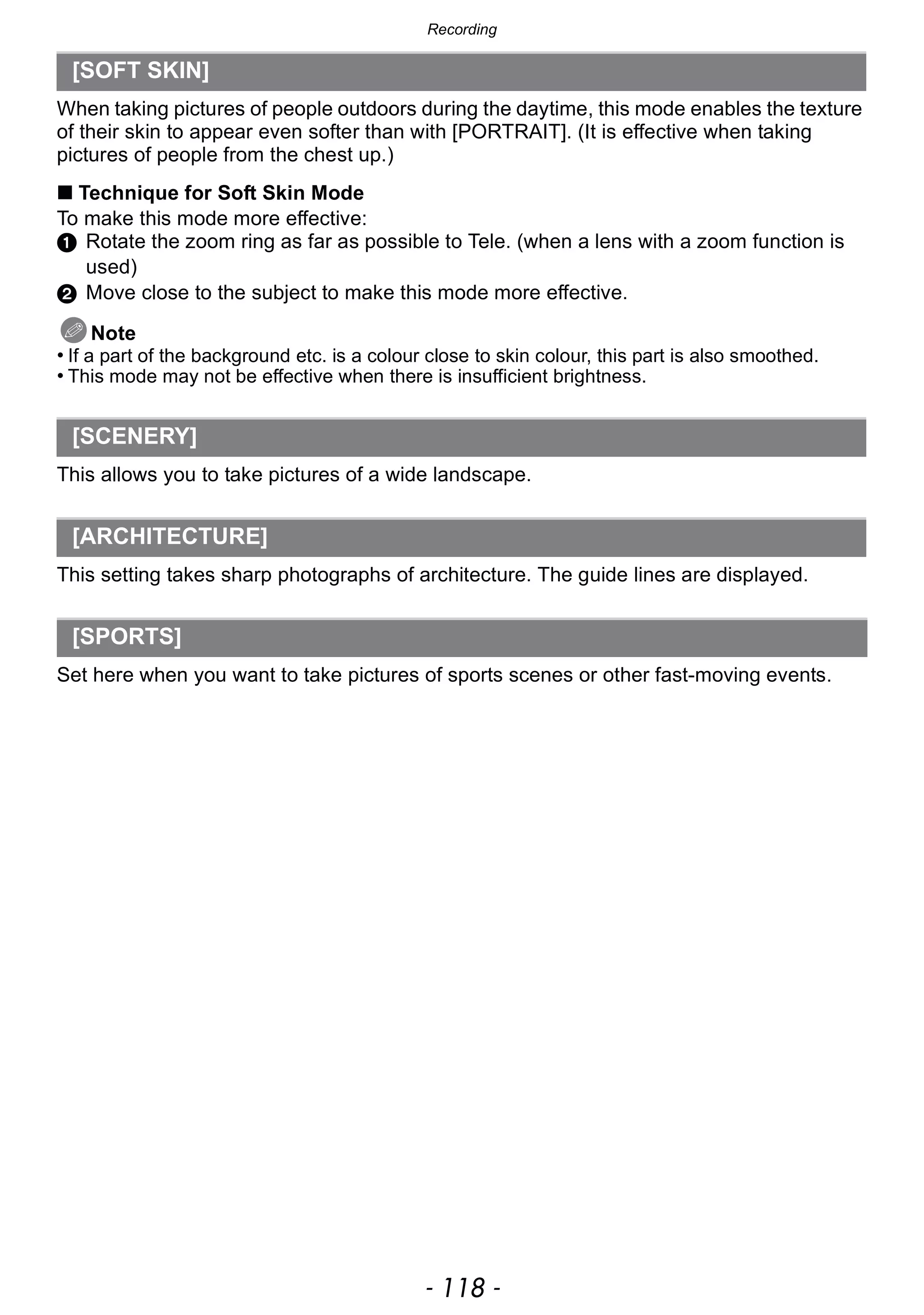 Recording
- 118 -
When taking pictures of people outdoors during the daytime, this mode enables the texture
of their skin to appear even softer than with [PORTRAIT]. (It is effective when taking
pictures of people from the chest up.)
∫ Technique for Soft Skin Mode
To make this mode more effective:
1 Rotate the zoom ring as far as possible to Tele. (when a lens with a zoom function is
used)
2 Move close to the subject to make this mode more effective.
Note
• If a part of the background etc. is a colour close to skin colour, this part is also smoothed.
• This mode may not be effective when there is insufficient brightness.
This allows you to take pictures of a wide landscape.
This setting takes sharp photographs of architecture. The guide lines are displayed.
Set here when you want to take pictures of sports scenes or other fast-moving events.
[SOFT SKIN]
[SCENERY]
[ARCHITECTURE]
[SPORTS]
 