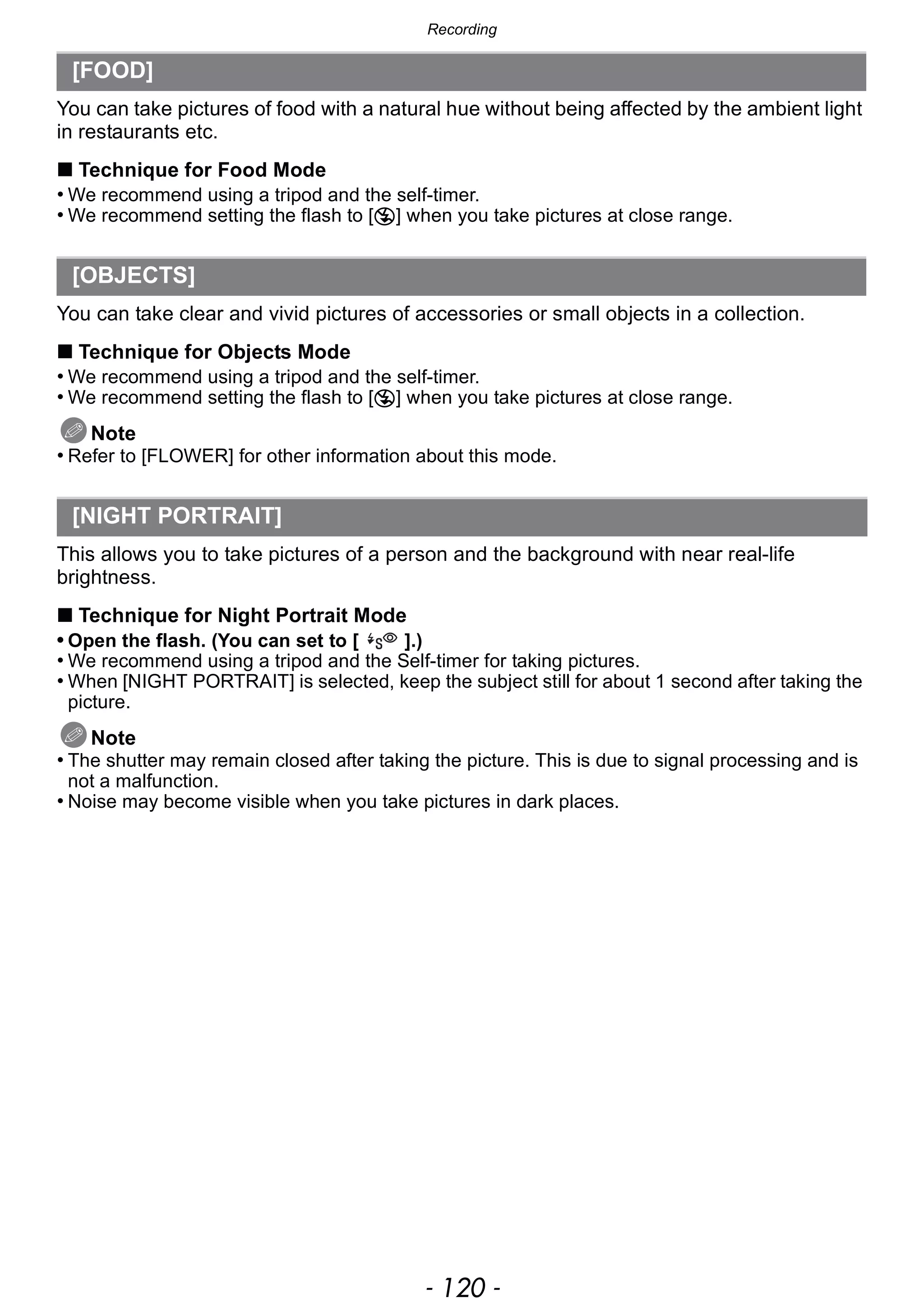 Recording
- 120 -
You can take pictures of food with a natural hue without being affected by the ambient light
in restaurants etc.
∫ Technique for Food Mode
• We recommend using a tripod and the self-timer.
• We recommend setting the flash to [Œ] when you take pictures at close range.
You can take clear and vivid pictures of accessories or small objects in a collection.
∫ Technique for Objects Mode
• We recommend using a tripod and the self-timer.
• We recommend setting the flash to [Œ] when you take pictures at close range.
Note
• Refer to [FLOWER] for other information about this mode.
This allows you to take pictures of a person and the background with near real-life
brightness.
∫ Technique for Night Portrait Mode
• Open the flash. (You can set to [ ].)
• We recommend using a tripod and the Self-timer for taking pictures.
• When [NIGHT PORTRAIT] is selected, keep the subject still for about 1 second after taking the
picture.
Note
• The shutter may remain closed after taking the picture. This is due to signal processing and is
not a malfunction.
• Noise may become visible when you take pictures in dark places.
[FOOD]
[OBJECTS]
[NIGHT PORTRAIT]
 