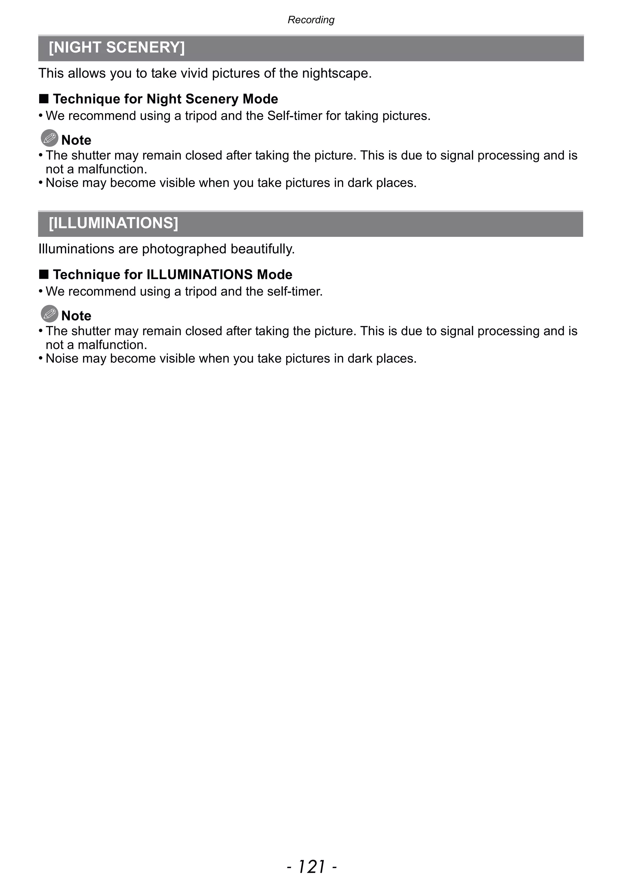 - 121 -
Recording
This allows you to take vivid pictures of the nightscape.
∫ Technique for Night Scenery Mode
• We recommend using a tripod and the Self-timer for taking pictures.
Note
• The shutter may remain closed after taking the picture. This is due to signal processing and is
not a malfunction.
• Noise may become visible when you take pictures in dark places.
Illuminations are photographed beautifully.
∫ Technique for ILLUMINATIONS Mode
• We recommend using a tripod and the self-timer.
Note
• The shutter may remain closed after taking the picture. This is due to signal processing and is
not a malfunction.
• Noise may become visible when you take pictures in dark places.
[NIGHT SCENERY]
[ILLUMINATIONS]
 