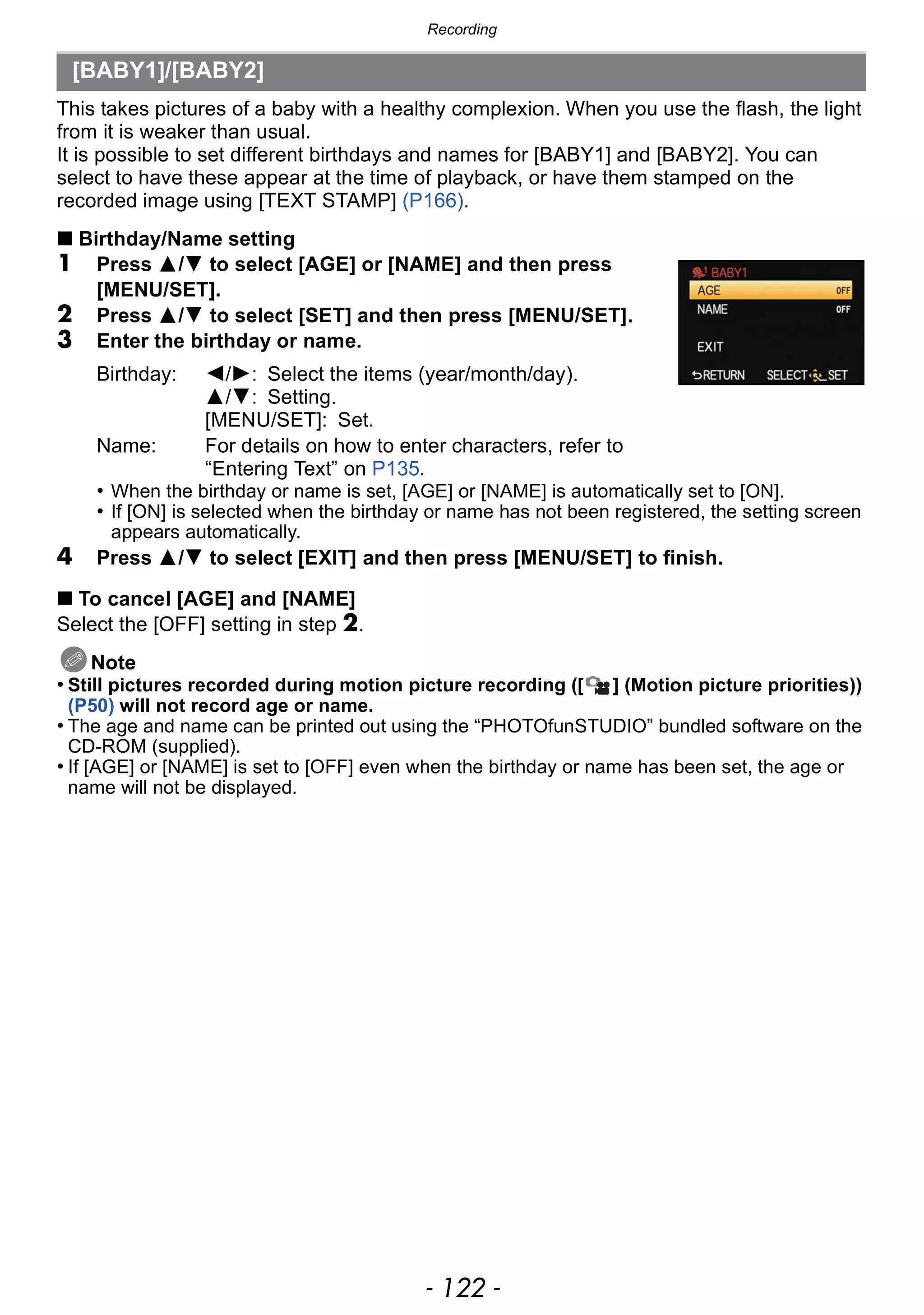 Recording
- 122 -
This takes pictures of a baby with a healthy complexion. When you use the flash, the light
from it is weaker than usual.
It is possible to set different birthdays and names for [BABY1] and [BABY2]. You can
select to have these appear at the time of playback, or have them stamped on the
recorded image using [TEXT STAMP] (P166).
∫ Birthday/Name setting
1 Press 3/4 to select [AGE] or [NAME] and then press
[MENU/SET].
2 Press 3/4 to select [SET] and then press [MENU/SET].
3 Enter the birthday or name.
• When the birthday or name is set, [AGE] or [NAME] is automatically set to [ON].
• If [ON] is selected when the birthday or name has not been registered, the setting screen
appears automatically.
4 Press 3/4 to select [EXIT] and then press [MENU/SET] to finish.
∫ To cancel [AGE] and [NAME]
Select the [OFF] setting in step 2.
Note
• Still pictures recorded during motion picture recording ([ ] (Motion picture priorities))
(P50) will not record age or name.
• The age and name can be printed out using the “PHOTOfunSTUDIO” bundled software on the
CD-ROM (supplied).
• If [AGE] or [NAME] is set to [OFF] even when the birthday or name has been set, the age or
name will not be displayed.
[BABY1]/[BABY2]
Birthday: 2/1: Select the items (year/month/day).
3/4: Setting.
[MENU/SET]: Set.
Name: For details on how to enter characters, refer to
“Entering Text” on P135.
 