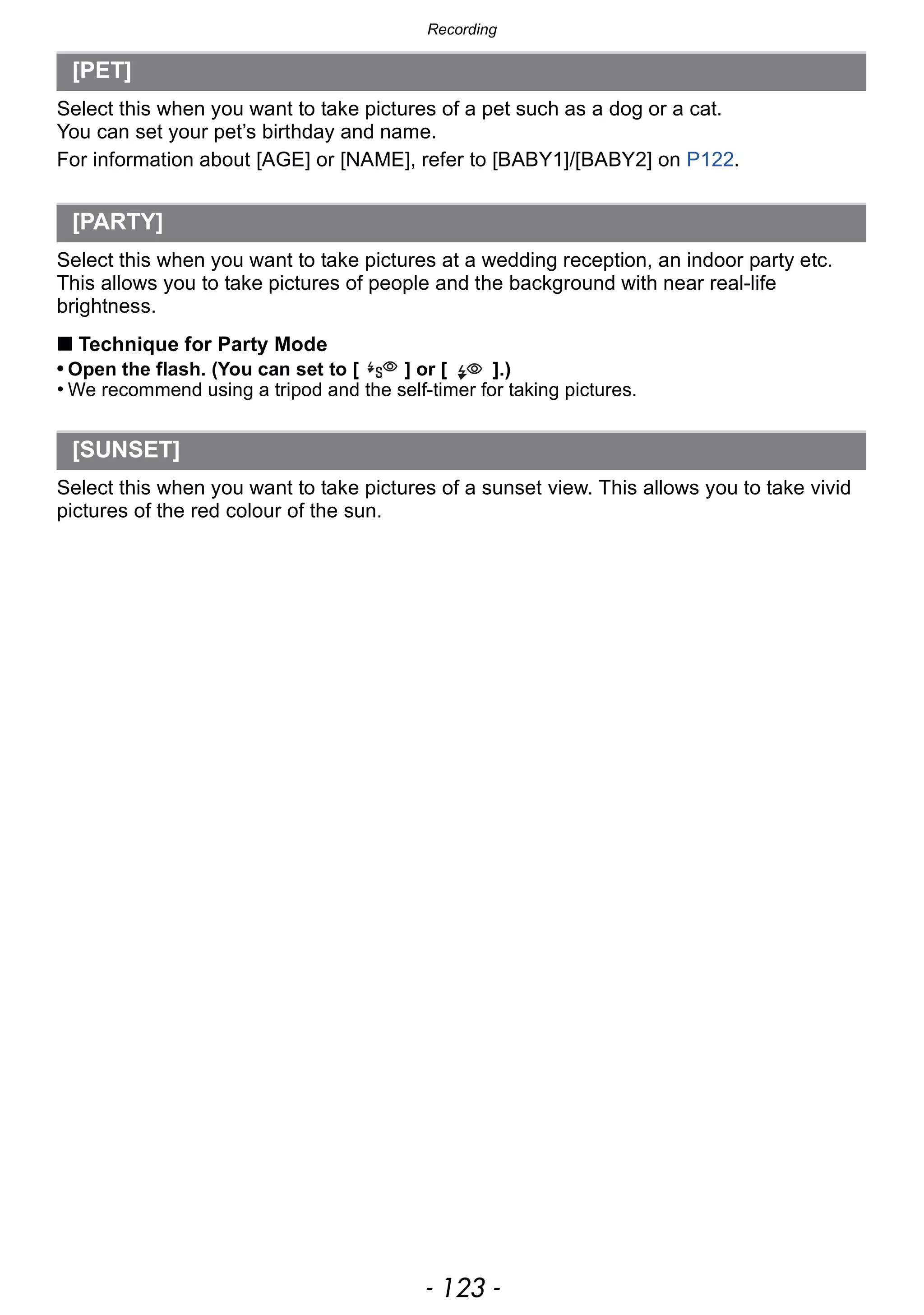 - 123 -
Recording
Select this when you want to take pictures of a pet such as a dog or a cat.
You can set your pet’s birthday and name.
For information about [AGE] or [NAME], refer to [BABY1]/[BABY2] on P122.
Select this when you want to take pictures at a wedding reception, an indoor party etc.
This allows you to take pictures of people and the background with near real-life
brightness.
∫ Technique for Party Mode
• Open the flash. (You can set to [ ] or [ ].)
• We recommend using a tripod and the self-timer for taking pictures.
Select this when you want to take pictures of a sunset view. This allows you to take vivid
pictures of the red colour of the sun.
[PET]
[PARTY]
[SUNSET]
 