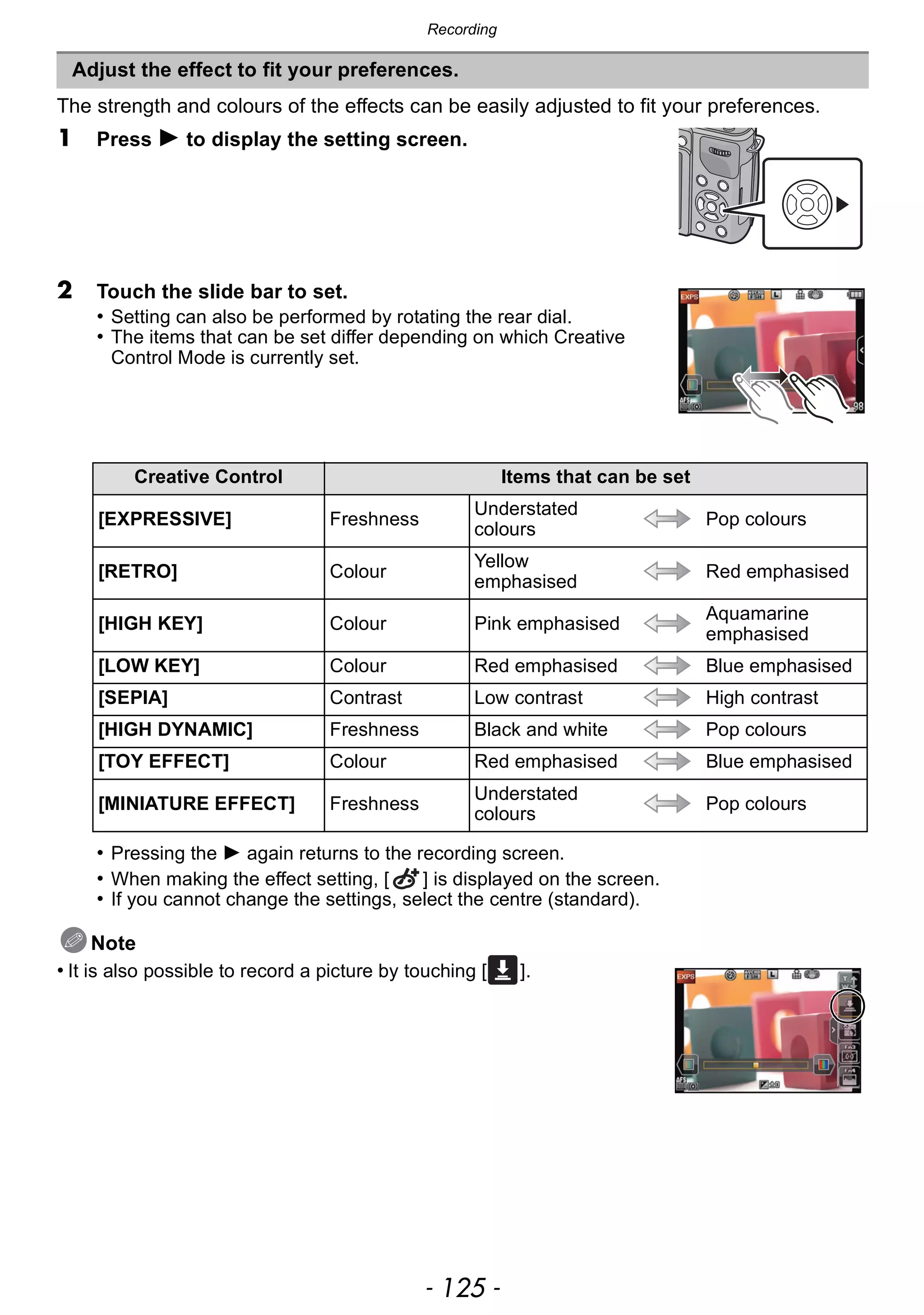 - 125 -
Recording
The strength and colours of the effects can be easily adjusted to fit your preferences.
1 Press 1 to display the setting screen.
2 Touch the slide bar to set.
• Setting can also be performed by rotating the rear dial.
• The items that can be set differ depending on which Creative
Control Mode is currently set.
• Pressing the 1 again returns to the recording screen.
• When making the effect setting, [ ] is displayed on the screen.
• If you cannot change the settings, select the centre (standard).
Note
• It is also possible to record a picture by touching [ ].
Adjust the effect to fit your preferences.
Creative Control Items that can be set
[EXPRESSIVE] Freshness
Understated
colours
Pop colours
[RETRO] Colour
Yellow
emphasised
Red emphasised
[HIGH KEY] Colour Pink emphasised
Aquamarine
emphasised
[LOW KEY] Colour Red emphasised Blue emphasised
[SEPIA] Contrast Low contrast High contrast
[HIGH DYNAMIC] Freshness Black and white Pop colours
[TOY EFFECT] Colour Red emphasised Blue emphasised
[MINIATURE EFFECT] Freshness
Understated
colours
Pop colours
 