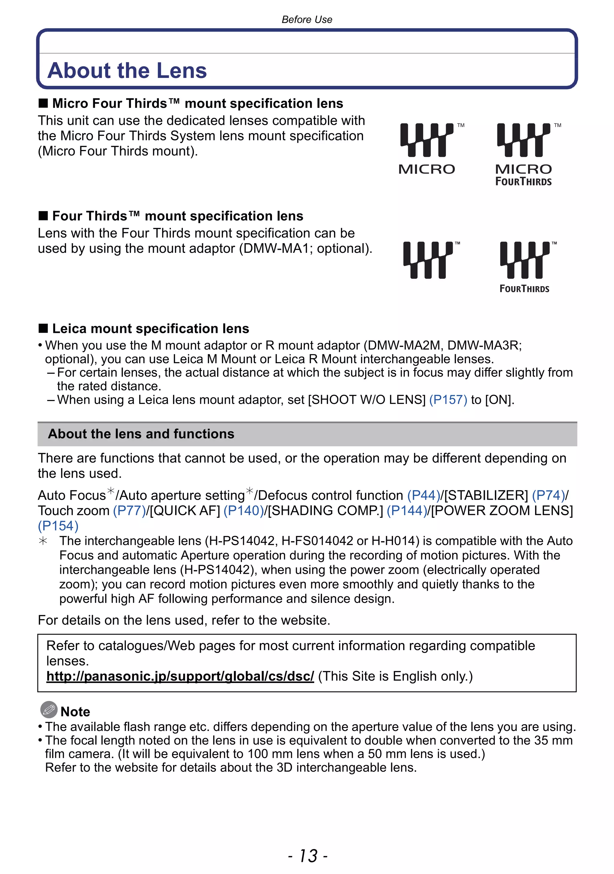 - 13 -
Before Use
About the Lens
∫ Micro Four Thirds™ mount specification lens
This unit can use the dedicated lenses compatible with
the Micro Four Thirds System lens mount specification
(Micro Four Thirds mount).
∫ Four Thirds™ mount specification lens
Lens with the Four Thirds mount specification can be
used by using the mount adaptor (DMW-MA1; optional).
∫ Leica mount specification lens
• When you use the M mount adaptor or R mount adaptor (DMW-MA2M, DMW-MA3R;
optional), you can use Leica M Mount or Leica R Mount interchangeable lenses.
– For certain lenses, the actual distance at which the subject is in focus may differ slightly from
the rated distance.
– When using a Leica lens mount adaptor, set [SHOOT W/O LENS] (P157) to [ON].
There are functions that cannot be used, or the operation may be different depending on
the lens used.
Auto Focus¢
/Auto aperture setting¢
/Defocus control function (P44)/[STABILIZER] (P74)/
Touch zoom (P77)/[QUICK AF] (P140)/[SHADING COMP.] (P144)/[POWER ZOOM LENS]
(P154)
¢ The interchangeable lens (H-PS14042, H-FS014042 or H-H014) is compatible with the Auto
Focus and automatic Aperture operation during the recording of motion pictures. With the
interchangeable lens (H-PS14042), when using the power zoom (electrically operated
zoom); you can record motion pictures even more smoothly and quietly thanks to the
powerful high AF following performance and silence design.
For details on the lens used, refer to the website.
Note
• The available flash range etc. differs depending on the aperture value of the lens you are using.
• The focal length noted on the lens in use is equivalent to double when converted to the 35 mm
film camera. (It will be equivalent to 100 mm lens when a 50 mm lens is used.)
Refer to the website for details about the 3D interchangeable lens.
About the lens and functions
Refer to catalogues/Web pages for most current information regarding compatible
lenses.
http://panasonic.jp/support/global/cs/dsc/ (This Site is English only.)
 